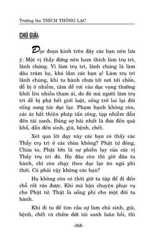 Tröôûng laõo THÍCH THOÂNG LAÏC

CHÚ GIẢI:

Ñoïc ñoaïn kinh treân ñaây caùc baïn neân löu

yù: Moät vò thaày ñöøng neân ham thích laøm truï trì,
laõnh chuùng. Vì laøm truï trì, laõnh chuùng laø laøm
daâu traêm hoï, khoù laém caùc baïn aï! Laøm truï trì
laõnh chuùng, khi tu haønh chöa tôùi nôi tôùi choán,
deã bò oâ nhieãm, taâm deã rôi vaøo duïc voïng thöôøng
khôûi leân nhieàu tham aùi, do ñoù maø ngöôøi laøm truï
trì deã bò phaù heát giôùi luaät, soáng trôû lui laïi ñôøi
soáng sung tuùc duïc laïc. Phaïm haïnh khoâng coøn,
caùc aùc baát thieän phaùp taán coâng, taïp nhieãm daãn
ñeán taùi sanh. Ñaùng sôï haõi nhaát laø ñöa ñeán quaû
khoå, daãn ñeán sinh, giaø, beänh, cheát.
Xeùt qua lôøi daïy naøy caùc baïn coù thaáy caùc
Thaày truï trì ôû caùc chuøa khoâng? Phaät töû ñoâng,
Chuøa to, Phaät lôùn laø söï phieàn luïy cuûa caùc vò
Thaày truï trì ñoù. Hoï ñaâu coøn thì giôø ñaâu tu
haønh, chæ coøn chaïy theo duïc laïc aên nguû phi
thôøi. Coù phaûi vaäy khoâng caùc baïn?
Hoï khoâng coøn coù thôøi giôø tu taäp ñeå ñi ñeán
choã roát raùo ñöôïc. Khi maø baän chuyeän phuïc vuï
cho Phaät töû. Thaät laø uoång phí cho moät ñôøi tu
haønh.
Khi ñi tu ñeå tìm caàu söï laøm chuû sinh, giaø,
beänh, cheát vaø chaám döùt taùi sanh luaân hoài, thì
-268-

 