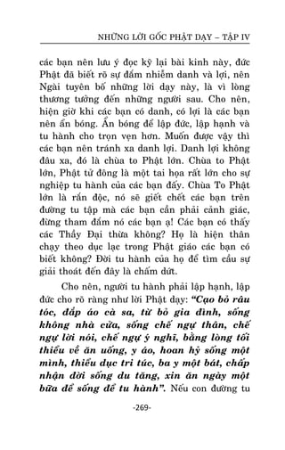 NHÖÕNG LÔØI GOÁC PHAÄT DAÏY – TAÄP IV

caùc baïn neân löu yù ñoïc kyõ laïi baøi kinh naøy, ñöùc
Phaät ñaõ bieát roõ söï ñaém nhieãm danh vaø lôïi, neân
Ngaøi tuyeân boá nhöõng lôøi daïy naøy, laø vì loøng
thöông töôûng ñeán nhöõng ngöôøi sau. Cho neân,
hieän giôø khi caùc baïn coù danh, coù lôïi laø caùc baïn
neân aån boùng. AÅn boùng ñeå laäp ñöùc, laäp haïnh vaø
tu haønh cho troïn veïn hôn. Muoán ñöôïc vaäy thì
caùc baïn neân traùnh xa danh lôïi. Danh lôïi khoâng
ñaâu xa, ñoù laø chuøa to Phaät lôùn. Chuøa to Phaät
lôùn, Phaät töû ñoâng laø moät tai hoïa raát lôùn cho söï
nghieäp tu haønh cuûa caùc baïn ñaáy. Chuøa To Phaät
lôùn laø raén ñoäc, noù seõ gieát cheát caùc baïn treân
ñöôøng tu taäp maø caùc baïn caàn phaûi caûnh giaùc,
ñöøng tham ñaém noù caùc baïn aï! Caùc baïn coù thaáy
caùc Thaày Ñaïi thöøa khoâng? Hoï laø hieän thaân
chaïy theo duïc laïc trong Phaät giaùo caùc baïn coù
bieát khoâng? Ñôøi tu haønh cuûa hoï ñeå tìm caàu söï
giaûi thoaùt ñeán ñaây laø chaám döùt.
Cho neân, ngöôøi tu haønh phaûi laäp haïnh, laäp
ñöùc cho roõ raøng nhö lôøi Phaät daïy: ‚Caïo boû raâu
toùc, ñaép aùo caø sa, töø boû gia ñình, soáng
khoâng nhaø cöûa, soáng cheá ngöï thaân, cheá
ngöï lôøi noùi, cheá ngöï yù nghó, baèng loøng toái
thieåu veà aên uoáng, y aùo, hoan hyû soáng moät
mình, thieåu duïc tri tuùc, ba y moät baùt, chaáp
nhaän ñôøi soáng du taêng, xin aên ngaøy moät
böõa ñeå soáng ñeå tu haønh‛. Neáu con ñöôøng tu
-269-

 