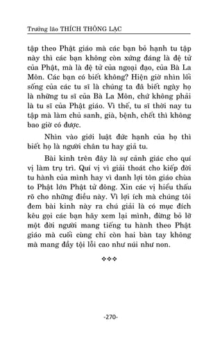 Tröôûng laõo THÍCH THOÂNG LAÏC

taäp theo Phaät giaùo maø caùc baïn boû haïnh tu taäp
naøy thì caùc baïn khoâng coøn xöùng ñaùng laø ñeä töû
cuûa Phaät, maø laø ñeä töû cuûa ngoaïi ñaïo, cuûa Baø La
Moân. Caùc baïn coù bieát khoâng? Hieän giôø nhìn loái
soáng cuûa caùc tu só laø chuùng ta ñaõ bieát ngaøy hoï
laø nhöõng tu só cuûa Baø La Moân, chöù khoâng phaûi
laø tu só cuûa Phaät giaùo. Vì theá, tu só thôøi nay tu
taäp maø laøm chuû sanh, giaø, beänh, cheát thì khoâng
bao giôø coù ñöôïc.
Nhìn vaøo giôùi luaät ñöùc haïnh cuûa hoï thì
bieát hoï laø ngöôøi chaân tu hay giaû tu.
Baøi kinh treân ñaây laø söï caûnh giaùc cho quí
vò laøm truï trì. Quí vò vì giaûi thoaùt cho kieáp ñôøi
tu haønh cuûa mình hay vì danh lôïi toân giaùo chuøa
to Phaät lôùn Phaät töû ñoâng. Xin caùc vò hieåu thaáu
roõ cho nhöõng ñieàu naøy. Vì lôïi ích maø chuùng toâi
ñem baøi kinh naøy ra chuù giaûi laø coù muïc ñích
keâu goïi caùc baïn haõy xem laïi mình, ñöøng boû lôõ
moät ñôøi ngöôøi mang tieáng tu haønh theo Phaät
giaùo maø cuoái cuøng chæ coøn hai baøn tay khoâng
maø mang ñaày toäi loãi cao nhö nuùi nhö non.


-270-

 