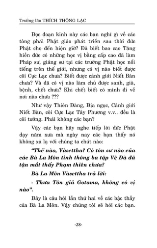 Tröôûng laõo THÍCH THOÂNG LAÏC

Ñoïc ñoaïn kinh naøy caùc baïn nghó gì veà caùc
toâng phaùi Phaät giaùo phaùt trieån sau thôøi ñöùc
Phaät cho ñeán hieän giôø? Ñaõ bieát bao cao Taêng
hieàn ñöùc coù nhöõng hoïc vò baèng caáp cao ñaõ laøm
Phaùp sö, giaûng sö taïi caùc tröôøng Phaät hoïc noåi
tieáng treân theá giôùi, nhöng coù vò naøo bieát ñöôïc
coõi Cöïc Laïc chöa? Bieát ñöôïc caûnh giôùi Nieát Baøn
chöa? Vaø ñaõ coù vò naøo laøm chuû ñöôïc sanh, giaø,
beänh, cheát chöa? Khi cheát bieát coù mình ñi veà
nôi naøo chöa ???
Nhö vaäy Thieân Ñaøng, Ñòa nguïc, Caûnh giôùi
Nieát Baøn, coõi Cöïc Laïc Taây Phöông v.v.. ñeàu laø
coõi töôûng. Phaûi khoâng caùc baïn?
Vaäy caùc baïn haõy nghe tieáp lôøi ñöùc Phaät
daïy naêm xöa maø ngaøy nay caùc baïn thaáy noù
khoâng xa laï vôùi chuùng ta chuùt naøo:
‚Theá naøo, Vaøsettha? Coù toân sö naøo cuûa
caùc Baø La Moân tinh thoâng ba taäp Veä Ñaø ñaõ
taän maét thaáy Phaïm thieân chöa?
Baø La Moân Vaøsettha traû lôøi:
- Thöa Toân giaû Gotama, khoâng coù vò
naøo‛.
Ñaây laø caâu hoûi laàn thöù hai veà caùc baäc thaày
cuûa Baø La Moân. Vaäy chuùng toâi seõ hoûi caù c baïn.

-28-

 