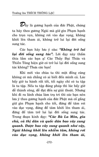 Tröôûng laõo THÍCH THOÂNG LAÏC

Ñaây laø göông haïnh cuûa ñöùc Phaät, chuùng
ta haõy theo göông Ngaøi maø giöõ gìn Phaïm haïnh
cho troïn veïn, khoâng rôi vaøo duïc voïng, khoâng
khôûi leân tham aùi, khoâng trôû lui laïi ñôøi soáng
sung tuùc.
Caùc baïn haõy löu yù caâu: ‚Khoâng trôû lui
laïi ñôøi soáng sung tuùc‛. Lôøi daïy naøy thaám
thía laém caùc baïn aï! Caùc Thaày Ñaïi Thöøa vaø
Thieàn Toâng hieän giôø coù trôû lui laïi ñôøi soáng sung
tuùc khoâng? Thöa caùc baïn!
Khi môùi vaøo chuøa tu thì moät ñoàng cuõng
khoâng coù maø chaúng coù ai bieát ñeán mình caû. Luùc
baáy giôø tu haønh raát toát, toái ngaøy chæ coù tu taäp
laø tu taäp. Neáu tu taäp ñuùng phaùp thì luùc baáy giôø
deã thaønh coâng, deã ñaït ñeán söï giaûi thoaùt. Nhöng
khi ñi ra laõnh chuøa laøm truï trì thì caùc baïn neân
löu yù theo göông haïnh cuûa ñöùc Phaät maø coá gaéng
giöõ gìn Phaïm haïnh cho toát, ñöøng ñeå taâm rôi
vaøo duïc voïng, ñöøng ñeå taâm khôûi leân tham aùi,
ñöøng ñeå taâm trôû lui laïi ñôøi soáng sung tuùc.
Trong ñoaïn kinh daïy: ‚Caùc Baø La Moân, gia
chuû, caû thò daân vaø quoác daân bao vaây xung
quanh. Ñöôïc bao vaây xung quanh nhö vaäy,
Ngaøi khoâng khôûi leân nhieãm taâm, khoâng rôi
vaøo duïc voïng, khoâng khôûi leân tham aùi,
-272-

 