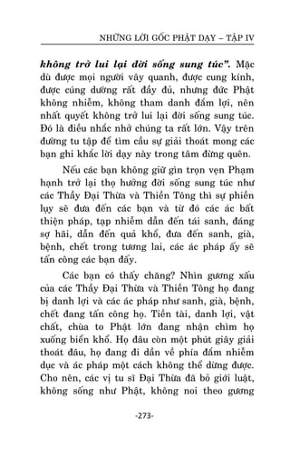 NHÖÕNG LÔØI GOÁC PHAÄT DAÏY – TAÄP IV

khoâng trôû lui laïi ñôøi soáng sung tuùc‛. Maëc
duø ñöôïc moïi ngöôøi vaây quanh, ñöôïc cung kính,
ñöôïc cuùng döôøng raát ñaày ñuû, nhöng ñöùc Phaät
khoâng nhieãm, khoâng tham danh ñaém lôïi, neân
nhaát quyeát khoâng trôû lui laïi ñôøi soáng sung tuùc.
Ñoù laø ñieàu nhaéc nhôû chuùng ta raát lôùn. Vaäy treân
ñöôøng tu taäp ñeå tìm caàu söï giaûi thoaùt mong caùc
baïn ghi khaéc lôøi daïy naøy trong taâm ñöøng queân.
Neáu caùc baïn khoâng giöõ gìn troïn veïn Phaïm
haïnh trôû laïi thoï höôûng ñôøi soáng sung tuùc nhö
caùc Thaày Ñaïi Thöøa vaø Thieàn Toâng thì söï phieàn
luïy seõ ñöa ñeán caùc baïn vaø töø ñoù caùc aùc baát
thieän phaùp, taïp nhieãm daãn ñeán taùi sanh, ñaùng
sôï haõi, daãn ñeán quaû khoå, ñöa ñeán sanh, giaø,
beänh, cheát trong töông lai, caùc aùc phaùp aáy seõ
taán coâng caùc baïn ñaáy.
Caùc baïn coù thaáy chaêng? Nhìn göông xaáu
cuûa caùc Thaày Ñaïi Thöøa vaø Thieàn Toâng hoï ñang
bò danh lôïi vaø caùc aùc phaùp nhö sanh, giaø, beänh,
cheát ñang taán coâng hoï. Tieàn taøi, danh lôïi, vaät
chaát, chuøa to Phaät lôùn ñang nhaän chìm hoï
xuoáng bieån khoå. Hoï ñaâu coøn moät phuùt giaây giaûi
thoaùt ñaâu, hoï ñang ñi daàn veà phía ñaém nhieãm
duïc vaø aùc phaùp moät caùch khoâng theå döøng ñöôïc.
Cho neân, caùc vò tu só Ñaïi Thöøa ñaõ boû giôùi luaät,
khoâng soáng nhö Phaät, khoâng noi theo göông
-273-

 