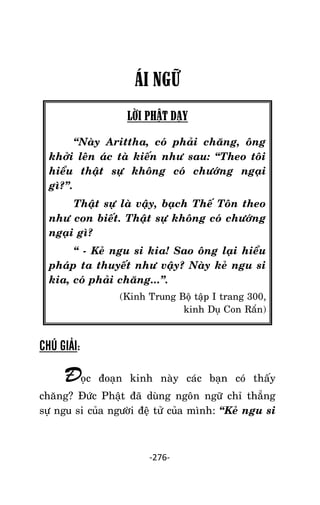 Tröôûng laõo THÍCH THOÂNG LAÏC

ÁI NGỮ
LỜI PHẬT DẠY
‚Naøy Arittha, coù phaûi chaêng, oâng
khôûi leân aùc taø kieán nhö sau: ‚Theo toâi
hieåu thaät söï khoâng coù chöôùng ngaïi
gì?‛.
Thaät söï laø vaäy, baïch Theá Toân theo
nhö con bieát. Thaät söï khoâng coù chöôùng
ngaïi gì?
‚ - Keû ngu si kia! Sao oâng laïi hieåu
phaùp ta thuyeát nhö vaäy? Naøy keû ngu si
kia, coù phaûi chaêng...‛.
(Kinh Trung Boä taäp I trang 300,
kinh Duï Con Raén)

CHÚ GIẢI:

Ñoïc

ñoaïn kinh naøy caùc baïn coù thaáy

chaêng? Ñöùc Phaät ñaõ duøng ngoân ngöõ chæ thaúng
söï ngu si cuûa ngöôøi ñeä töû cuûa mình: ‚Keû ngu si

-276-

 