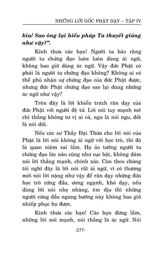 NHÖÕNG LÔØI GOÁC PHAÄT DAÏY – TAÄP IV

kia! Sao oâng laïi hieåu phaùp Ta thuyeát giaûng
nhö vaäy?‛.
Kính thöa caùc baïn! Ngöôøi ta baûo raèng
ngöôøi tu chöùng ñaïo luoân luoân duøng aùi ngöõ,
khoâng bao giôø duøng aùc ngöõ. Vaäy ñöùc Phaät coù
phaûi laø ngöôøi tu chöùng ñaïo khoâng? Khoâng ai coù
theå phuû nhaän söï chöùng ñaïo cuûa ñöùc Phaät ñöôïc,
nhöng ñöùc Phaät chöùng ñaïo sao laïi duøng nhöõng
aùc ngöõ nhö vaäy?
Treân ñaây laø lôøi khieån traùch raên daïy cuûa
ñöùc Phaät vôùi ngöôøi ñeä töû. Lôøi noùi tuy maïnh meõ
chæ thaúng khoâng tö vò ai caû, ngu laø noùi ngu, doát
laø noùi doát.
Neáu caùc sö Thaày Ñaïi Thöøa cho lôøi noùi cuûa
Phaät laø lôøi noùi khoâng aùi ngöõ vôùi hoïc troø, thì ñoù
laø quan nieäm sai laàm. Hoï aûo töôûng ngöôøi tu
chöùng ñaïo luùc naøo cuõng nhö cuïc boät, khoâng daùm
noùi lôøi thaúng maïnh, chính xaùc. Coøn theo chuùng
toâi nghó ñaây laø lôøi noùi raát aùi ngöõ, vì coù thöông
môùi noùi lôøi naëng nhö vaäy ñeå raên daïy nhöõng ñöùa
hoïc troø cöùng ñaàu, öông ngaïnh, khoù daïy, neáu
duøng lôøi noùi nheï nhaøng, eâm dòu thì nhöõng
ngöôøi cöùng ñaàu ngang böôùng naøy khoâng bao giôø
nhieáp phuïc hoï ñöôïc.
Kính thöa caùc baïn! Caùc baïn ñöøng laàm,
nhöõng lôøi noùi maïnh, noùi thaúng laø aùc ngöõ. Noùi
-277-

 