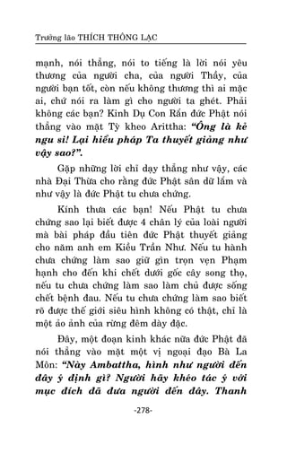 Tröôûng laõo THÍCH THOÂNG LAÏC

maïnh, noùi thaúng, noùi to tieáng laø lôøi noùi yeâu
thöông cuûa ngöôøi cha, cuûa ngöôøi Thaày, cuûa
ngöôøi baïn toát, coøn neáu khoâng thöông thì ai maëc
ai, chöù noùi ra laøm gì cho ngöôøi ta gheùt. Phaûi
khoâng caùc baïn? Kinh Duï Con Raén ñöùc Phaät noùi
thaúng vaøo maët Tyø kheo Arittha: ‚OÂng laø keû
ngu si! Laïi hieåu phaùp Ta thuyeát giaûng nhö
vaäy sao?‛.
Gaëp nhöõng lôøi chæ daïy thaúng nhö vaäy, caùc
nhaø Ñaïi Thöøa cho raèng ñöùc Phaät saân döõ laém vaø
nhö vaäy laø ñöùc Phaät tu chöa chöùng.
Kính thöa caùc baïn! Neáu Phaät tu chöa
chöùng sao laïi bieát ñöôïc 4 chaân lyù cuûa loaøi ngöôøi
maø baøi phaùp ñaàu tieân ñöùc Phaät thuyeát giaûng
cho naêm anh em Kieàu Traàn Nhö. Neáu tu haønh
chöa chöùng laøm sao giöõ gìn troïn veïn Phaïm
haïnh cho ñeán khi cheát döôùi goác caây song thoï,
neáu tu chöa chöùng laøm sao laøm chuû ñöôïc soáng
cheát beänh ñau. Neáu tu chöa chöùng laøm sao bieát
roõ ñöôïc theá giôùi sieâu hình khoâng coù thaät, chæ laø
moät aûo aûnh cuûa röøng ñeâm daøy ñaëc.
Ñaây, moät ñoaïn kinh khaùc nöõa ñöùc Phaät ñaõ
noùi thaúng vaøo maët moät vò ngoaïi ñaïo Baø La
Moân: ‚Naøy Ambattha, hình nhö ngöôøi ñeán
ñaây yù ñònh gì? Ngöôøi haõy kheùo taùc yù vôùi
muïc ñích ñaõ ñöa ngöôøi ñeán ñaây. Thanh
-278-

 