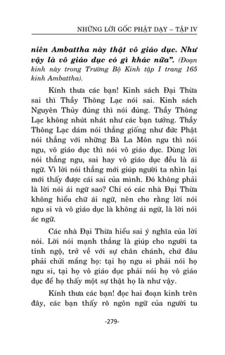 NHÖÕNG LÔØI GOÁC PHAÄT DAÏY – TAÄP IV

nieân Ambattha naøy thaät voâ giaùo duïc. Nhö
vaäy laø voâ giaùo duïc coù gì khaùc nöõa‛. (Ñoaïn
kinh naøy trong Tröôøng Boä Kinh taäp I trang 165
kinh Ambattha).

Kính thöa caùc baïn! Kinh saùch Ñaïi Thöøa
sai thì Thaày Thoâng Laïc noùi sai. Kinh saùch
Nguyeân Thuûy ñuùng thì noùi ñuùng. Thaày Thoâng
Laïc khoâng nhuùt nhaùt nhö caùc baïn töôûng. Thaày
Thoâng Laïc daùm noùi thaúng gioáng nhö ñöùc Phaät
noùi thaúng vôùi nhöõng Baø La Moân ngu thì noùi
ngu, voâ giaùo duïc thì noùi voâ giaùo duïc. Duøng lôøi
noùi thaúng ngu, sai hay voâ giaùo duïc ñeàu laø aùi
ngöõ. Vì lôøi noùi thaúng môùi giuùp ngöôøi ta nhìn laïi
môùi thaáy ñöôïc caùi sai cuûa mình. Ñoù khoâng phaûi
laø lôøi noùi aùi ngöõ sao? Chæ coù caùc nhaø Ñaïi Thöøa
khoâng hieåu chöõ aùi ngöõ, neân cho raèng lôøi noùi
ngu si vaø voâ giaùo duïc laø khoâng aùi ngöõ, laø lôøi noùi
aùc ngöõ.
Caùc nhaø Ñaïi Thöøa hieåu sai yù nghóa cuûa lôøi
noùi. Lôøi noùi maïnh thaúng laø giuùp cho ngöôøi ta
tænh ngoä, trôû veà vôùi söï chaân chaùnh, chöù ñaâu
phaûi chöûi maéng hoï: taïi hoï ngu si phaûi noùi hoï
ngu si, taïi hoï voâ giaùo duïc phaûi noùi hoï voâ giaùo
duïc ñeå hoï thaáy moät söï thaät hoï laø nhö vaäy.
Kính thöa caùc baïn! ñoïc hai ñoaïn kinh treân
ñaây, caùc baïn thaáy roõ ngoân ngöõ cuûa ngöôøi tu
-279-

 