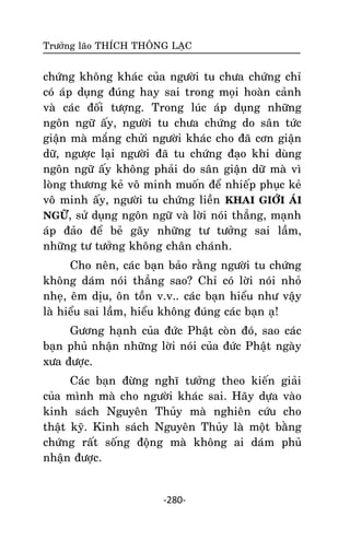 Tröôûng laõo THÍCH THOÂNG LAÏC

chöùng khoâng khaùc cuûa ngöôøi tu chöa chöùng chæ
coù aùp duïng ñuùng hay sai trong moïi hoaøn caûnh
vaø caùc ñoái töôïng. Trong luùc aùp duïng nhöõng
ngoân ngöõ aáy, ngöôøi tu chöa chöùng do saân töùc
giaän maø maéng chöûi ngöôøi khaùc cho ñaõ côn giaän
döõ, ngöôïc laïi ngöôøi ñaõ tu chöùng ñaïo khi duøng
ngoân ngöõ aáy khoâng phaûi do saân giaän döõ maø vì
loøng thöông keû voâ minh muoán ñeå nhieáp phuïc keû
voâ minh aáy, ngöôøi tu chöùng lieàn KHAI GIÔÙI AÙI
NGÖÕ, söû duïng ngoân ngöõ vaø lôøi noùi thaúng, maïnh
aùp ñaûo ñeå beû gaõy nhöõng tö töôûng sai laàm,
nhöõng tö töôûng khoâng chaân chaùnh.
Cho neân, caùc baïn baûo raèng ngöôøi tu chöùng
khoâng daùm noùi thaúng sao? Chæ coù lôøi noùi nhoû
nheï, eâm dòu, oân toàn v.v.. caùc baïn hieåu nhö vaäy
laø hieåu sai laàm, hieåu khoâng ñuùng caùc baïn aï!
Göông haïnh cuûa ñöùc Phaät coøn ñoù, sao caùc
baïn phuû nhaän nhöõng lôøi noùi cuûa ñöùc Phaät ngaøy
xöa ñöôïc.
Caùc baïn ñöøng nghó töôûng theo kieán giaûi
cuûa mình maø cho ngöôøi khaùc sai. Haõy döïa vaøo
kinh saùch Nguyeân Thuûy maø nghieân cöùu cho
thaät kyõ. Kinh saùch Nguyeân Thuûy laø moät baèng
chöùng raát soáng ñoäng maø khoâng ai daùm phuû
nhaän ñöôïc.

-280-

 