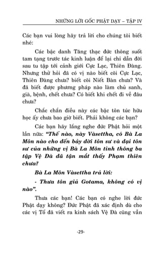 NHÖÕNG LÔØI GOÁC PHAÄT DAÏY – TAÄP IV

Caùc baïn vui loøng haõy traû lôøi cho chuùng toâi bieát
nheù:
Caùc baäc danh Taêng thaïc ñöùc thoâng suoát
tam taïng tröôùc taùc kinh luaän ñeå laïi chæ daãn ñôøi
sau tu taäp tôùi caûnh giôùi Cöïc Laïc, Thieân Ñaøng.
Nhöng thöû hoûi ñaõ coù vò naøo bieát coõi Cöïc Laïc,
Thieân Ñaøng chöa? bieát coõi Nieát Baøn chöa? Vaø
ñaõ bieát ñöôïc phöông phaùp naøo laøm chuû sanh,
giaø, beänh, cheát chöa? Coù bieát khi cheát ñi veà ñaâu
chöa?
Chaéc chaén ñieàu naøy caùc baäc toân tuùc höõu
hoïc aáy chöa bao giôø bieát. Phaûi khoâng caùc baïn?
Caùc baïn haõy laéng nghe ñöùc Phaät hoûi moät
laàn nöõa: ‚Theá naøo, naøy Vaøsettha, coù Baø La
Moân naøo cho ñeán baûy ñôøi toân sö vaø ñaïi toân
sö cuûa nhöõng vò Baø La Moân tinh thoâng ba
taäp Veä Ñaø ñaõ taän maét thaáy Phaïm thieân
chöa?
Baø La Moân Vaøsettha traû lôøi:
- Thöa toân giaû Gotama, khoâng coù vò
naøo‛.
Thöa caùc baïn! Caùc baïn coù nghe lôøi ñöùc
Phaät daïy khoâng? Ñöùc Phaät ñaõ xaùc ñònh duø cho
caùc vò Toå ñaõ vieát ra kinh saùch Veä Ñaø cuõng vaãn

-29-

 