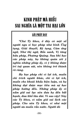 NHÖÕNG LÔØI GOÁC PHAÄT DAÏY – TAÄP IV

KINH PHẬT MÀ HIỂU
SAI NGHĨA LÀ MỘT TAI HẠI LỚN
LỜI PHẬT DẠY
‚Chö Tyø kheo, ôû ñaây coù moät soá
ngöôøi ngu si hoïc phaùp nhö kinh ÖÙng
tuïng, Giaûi thuyeát, Keä tuïng, Caûm öùng
ngöõ, Nhö thò ngöõ, Boån sanh, Vò taêng
höõu phaùp, Phöông Quaûng. Sau khi hoïc
caùc phaùp naøy, hoï khoâng quaùn xeùt yù
nghóa nhöõng phaùp aáy, vì yù khoâng ñöôïc
trí tueä quan saùt, neân khoâng trôû thaønh
roõ raøng.
Hoï hoïc phaùp chæ vì lôïi ích, muoán
chæ trích ngöôøi khaùc, chæ vì lôïi ích,
muoán cho khoaùi khaåu bieän luaän, vaø hoï
khoâng ñaït ñöôïc muïc tieâu maø söï hoïc
phaùp höôùng ñeán. Nhöõng phaùp aáy vì
naém giöõ sai laïc neân ñöa hoï ñeán baát
haïnh, ñau khoå laâu daøi. Vì sao vaäy? Naøy
caùc Tyø kheo, vì naém giöõ sai leäch caùc
phaùp. Cho neân Tyø kheo, ví nhö moät
ngöôøi öa muoán raén nöôùc. Ngöôøi ñoù
-281-

 