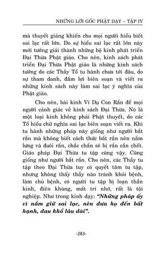 NHÖÕNG LÔØI GOÁC PHAÄT DAÏY – TAÄP IV

maø thuyeát giaûng khieán cho moïi ngöôøi hieåu bieát
sai laïc raát lôùn. Do söï hieåu sai laïc raát lôùn naøy
môùi töôûng giaûi thaønh nhöõng boä kinh phaùt trieån
Ñaïi Thöøa Phaät giaùo. Cho neân, kinh saùch phaùt
trieån Ñaïi Thöøa Phaät giaùo laø nhöõng kinh saùch
töôûng do caùc Thaày Toå tu haønh chöa tôùi ñaâu, do
söï tham danh, ñaém lôïi bieân soaïn vaø vieát ra
nhöõng kinh saùch naøy laøm sai laïc yù nghóa cuûa
Phaät giaùo.
Cho neân, baøi kinh Ví Duï Con Raén ñeå moïi
ngöôøi caûnh giaùc veà kinh saùch Ñaïi Thöøa. Noù laøø
moät loaïi kinh khoâng phaûi Phaät thuyeát, do caùc
Toå hieåu chöõ nghóa sai laïc bieân soaïn vieát ra. Khi
tu haønh nhöõng phaùp naøy gioáng nhö ngöôøi baét
raén maø khoâng bieát caùch thöùc baét raén neân naém
löng vaø ñuoâi raén, chaéc chaén seõ bò raén caén cheát.
Giaùo phaùp Ñaïi Thöøa tu taäp cuõng vaäy. Cuõng
gioáng nhö ngöôøi baét raén. Cho neân, caùc Thaày tu
taäp theo Ñaïi Thöøa tuy coù quyeát taâm tu taäp,
nhöng khoâng thaáy thaày naøo traùnh khoûi beänh,
laøm chuû beänh, coù ngöôøi tu taäp bò loaïn thaàn
kinh, ñieân khuøng, maát trí nhôù, raát laø toäâi
nghieäp. Nhö trong kinh daïy: ‚Nhöõng phaùp aáy
vì naém giöõ sai laïc, neân ñöa hoï ñeán baát
haïnh, ñau khoå laâu daøi‛.

-283-

 