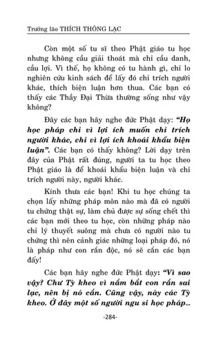 Tröôûng laõo THÍCH THOÂNG LAÏC

Coøn moät soá tu só theo Phaät giaùo tu hoïc
nhöng khoâng caàu giaûi thoaùt maø chæ caàu danh,
caàu lôïi. Vì theá, hoï khoâng coù tu haønh gì, chæ lo
nghieân cöùu kinh saùch ñeå laáy ñoù chæ trích ngöôøi
khaùc, thích bieän luaän hôn thua. Caùc baïn coù
thaáy caùc Thaày Ñaïi Thöøa thöôøng soáng nhö vaäy
khoâng?
Ñaây caùc baïn haõy nghe ñöùc Phaät daïy: ‚Hoï
hoïc phaùp chæ vì lôïi ích muoán chæ trích
ngöôøi khaùc, chæ vì lôïi ích khoaùi khaåu bieän
luaän‛. Caùc baïn coù thaáy khoâng? Lôøi daïy treân
ñaây cuûa Phaät raát ñuùng, ngöôøi ta tu hoïc theo
Phaät giaùo laø ñeå khoaùi khaåu bieän luaän vaø chæ
trích ngöôøi naøy, ngöôøi khaùc.
Kính thöa caùc baïn! Khi tu hoïc chuùng ta
choïn laáy nhöõng phaùp moân naøo maø ñaõ coù ngöôøi
tu chöùng thaät söï, laøm chuû ñöôïc söï soáng cheát thì
caùc baïn môùi theo tu hoïc, coøn nhöõng phaùp naøo
chæ lyù thuyeát suoâng maø chöa coù ngöôøi naøo tu
chöùng thì neân caûnh giaùc nhöõng loaïi phaùp ñoù, noù
laø phaùp nhö con raén ñoäc, noù seõ caén caùc baïn
ñaáy!
Caùc baïn haõy nghe ñöùc Phaät daïy: ‚Vì sao
vaäy? Chö Tyø kheo vì naém baét con raén sai
laïc, neân bò noù caén. Cuõng vaäy, naøy caùc Tyø
kheo. ÔÛ ñaây moät soá ngöôøi ngu si hoïc phaùp…
-284-

 