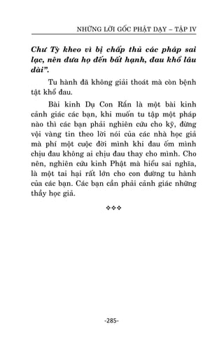 NHÖÕNG LÔØI GOÁC PHAÄT DAÏY – TAÄP IV

Chö Tyø kheo vì bò chaáp thuû caùc phaùp sai
laïc, neân ñöa hoï ñeán baát haïnh, ñau khoå laâu
daøi‛.
Tu haønh ñaõ khoâng giaûi thoaùt maø coøn beänh
taät khoå ñau.
Baøi kinh Duï Con Raén laø moät baøi kinh
caûnh giaùc caùc baïn, khi muoán tu taäp moät phaùp
naøo thì caùc baïn phaûi nghieân cöùu cho kyõ, ñöøng
voäi vaøng tin theo lôøi noùi cuûa caùc nhaø hoïc giaû
maø phí moät cuoäc ñôøi mình khi ñau oám mình
chòu ñau khoâng ai chòu ñau thay cho mình. Cho
neân, nghieân cöùu kinh Phaät maø hieåu sai nghóa,
laø moät tai haïi raát lôùn cho con ñöôøng tu haønh
cuûa caùc baïn. Caùc baïn caàn phaûi caûnh giaùc nhöõng
thaày hoïc giaû.


-285-

 