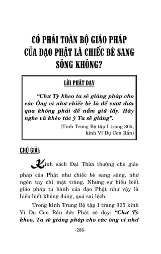 Tröôûng laõo THÍCH THOÂNG LAÏC

CÓ PHÂI TOÀN BỘ GIÁO PHÁP
CỦA ĐẠO PHẬT LÀ CHIẾC BÈ SANG
SÔNG KHÔNG?
LỜI PHẬT DẠY
‚Chö Tyø kheo ta seõ giaûng phaùp cho
caùc OÂng ví nhö chieác beø laø ñeå vöôït ñöa
qua khoâng phaûi ñeå naém giöõ laáy. Haõy
nghe vaø kheùo taùc yù Ta seõ giaûng‛.
(Tinh Trung Boä taäp I trang 305,
kinh Ví Duï Con Raén)

CHÚ GIẢI:

Kinh saùch Ñaïi Thöøa thöôøng cho giaùo
phaùp cuûa Phaät nhö chieác beø sang soâng, nhö
ngoùn tay chæ maët traêng. Nhöng söï hieåu bieát
giaùo phaùp tu haønh cuûa ñaïo Phaät nhö vaäy laø
hieåu bieát khoâng ñuùng, quaù sai leäch.
Trong kinh Trung Boä taäp I trang 305 kinh
Ví Duï Con Raén ñöùc Phaät coù daïy: ‚Chö Tyø
kheo, Ta seõ giaûng phaùp cho caùc oâng ví nhö
-286-

 