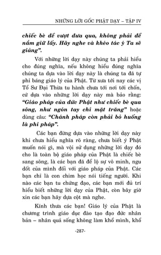 NHÖÕNG LÔØI GOÁC PHAÄT DAÏY – TAÄP IV

chieác beø ñeå vöôït ñöa qua, khoâng phaûi ñeå
naém giöõ laáy. Haõy nghe vaø kheùo taùc yù Ta seõ
giaûng‛.
Vôùi nhöõng lôøi daïy naøy chuùng ta phaûi hieåu
cho ñuùng nghóa, neáu khoâng hieåu ñuùng nghóa
chuùng ta döïa vaøo lôøi daïy naøy laø chuùng ta ñaõ töï
phæ baùng giaùo lyù cuûa Phaät. Töø xöa tôùi nay caùc vò
Toå Sö Ñaïi Thöøa tu haønh chöa tôùi nôi tôùi choán,
cöù döïa vaøo nhöõng lôøi daïy naøy maø baûo raèng:
‚Giaùo phaùp cuûa ñöùc Phaät nhö chieác beø qua
soâng, nhö ngoùn tay chæ maët traêng‛ hoaëc
duøng caâu: ‚Chaùnh phaùp coøn phaûi boû huoáng
laø phi phaùp‛.
Caùc baïn ñöøng döïa vaøo nhöõng lôøi daïy naøy
khi chöa hieåu nghóa roõ raøng, chöa bieát yù Phaät
muoán noùi gì, maø voäi söû duïng nhöõng lôøi daïy ñoù
cho laø toaøn boä giaùo phaùp cuûa Phaät laø chieác beø
sang soâng, laø caùc baïn ñaõ ñeå loä söï voâ minh, ngu
doát cuûa mình ñoái vôùi giaùo phaùp cuûa Phaät. Caùc
baïn chæ laø con chim hoïc noùi tieáng ngöôøi. Khi
naøo caùc baïn tu chöùng ñaïo, caùc baïn môùi ñuû trí
hieåu bieát nhöõng lôøi daïy cuûa Phaät, coøn baây giôø
xin caùc baïn haõy döïa coät maø nghe.
Kính thöa caùc baïn! Giaùo lyù cuûa Phaät laø
chöông trình giaùo duïc ñaøo taïo ñaïo ñöùc nhaân
baûn – nhaân quaû soáng khoâng laøm khoå mình, khoå
-287-

 