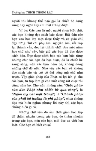 Tröôûng laõo THÍCH THOÂNG LAÏC

ngöôøi thì khoâng theå naøo goïi laø chieác beø sang
soâng hay ngoùn tay chæ maët traêng ñöôïc.
Ví duï: Caùc baïn laø moät ngöôøi chöa bieát chöõ,
caùc baïn khoâng ñoïc saùch baùo ñöôïc. Baét ñaàu caùc
baïn vaøo hoïc lôùp moät ñöôïc thaày vaø coâ giaùo chæ
daïy töøng chöõ caùi phuï aâm, nguyeân aâm, roài raùp
laïi thaønh vaàn, ñoïc laïi thaønh chöõ. Sau moät naêm
hoïc chöõ nhö vaäy, baáy giôø caùc baïn ñaõ ñoïc ñöôïc
saùch baùo. Ñoïc ñöôïc saùch baùo caùc baïn baûo raèng
nhöõng chöõ caùc baïn ñaõ hoïc ñöôïc, ñoù laø chieác beø
sang soâng, neân caùc baïn neùm boû, khoâng duøng
nhöõng chöõ ñoù nöõa. Nhö vaäy caùc baïn seõ khoâng
ñoïc saùch baùo vaø trôû veà ñôøi soáng muø chöõ nhö
tröôùc. Vaäy giaùo phaùp cuûa Phaät coù lôïi ích gì cho
caùc baïn, tu taäp laøm gì cho maát coâng roát cuoäc roài
cuõng neùm boû. Cho neân nhöõng caâu: ‚Giaùo phaùp
cuûa ñöùc Phaät nhö chieác beø qua soâng‛, laø
‚Ngoùn tay chæ maët traêng‛, laø ‚Chaùnh phaùp
coøn phaûi boû huoáng laø phi phaùp‛, chöa chöùng
ñaïo maø hieåu nghóa nhöõng lôøi naøy thì caùc baïn
chaúng hieåu gì caû.
Nhöõng chöõ vaàn ñoù sau thôøi gian hoïc taäp
ñaõ thaám nhuaàn trong caùc baïn, do thaám nhuaàn
trong caùc baïn, neân caùc baïn môùi ñoïc vaø vieát löu
loaùt. Caùc baïn coù bieát chöa?

-288-

 