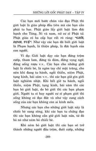NHÖÕNG LÔØI GOÁC PHAÄT DAÏY – TAÄP IV

Caùc baïn môùi böôùc chaân vaøo ñaïo Phaät thì
giôùi luaät laø giaùo phaùp ñaàu tieân maø caùc baïn caàn
phaûi tu hoïc. Phaät giaùo laáy giôùi luaät laøm ñöùc
haïnh cho Taêng, Ni vaø nam, nöõ cö só Phaät töû.
Phaät giaùo coù ba caáp hoïc raát roõ raøng: ‚GIÔÙI,
ÑÒNH, TUEÄ‛. Nhö vaäy caùc baïn ñaõ bieát giôùi luaät
laø Phaïm haïnh, laø thieän phaùp, laø ñöùc haïnh cuûa
con ngöôøi.
Ví duï: Giôùi luaät daïy caùc baïn ñöøng troäm
cöôùp, tham lam, ñöøng taø daâm, ñöøng voïng ngöõ,
ñöøng uoáng röôïu v.v.. Caùc baïn cho nhöõng giôùi
luaät laø chieác beø, laø ngoùn tay chæ maët traêng, cho
neân khi ñang tu haønh, ngoài thieàn, nieäm Phaät,
tuïng kinh, baùi saùm v.v.. thì caùc baïn giöõ gìn giôùi
luaät nghieâm nhaët. Khi heát giôø tu haønh, ngoài
thieàn, nieäm Phaät, tuïng kinh, baùi saùm thì caùc
baïn boû giôùi luaät, do boû giôùi thì caùc baïn phaïm
giôùi. Ngöôøi tu só hay ngöôøi cö só phaïm giôùi thì
soáng khoâng coù ñaïo ñöùc vaø nhö vaäy cung caùch
soáng cuûa caùc baïn khoâng coøn ai kính meán.
Nhöng caùc baïn cho nhöõng giôùi luaät naøy laø
chieác beø sang soâng, khi caùc baïn tu chöùng ñaïo
thì caùc baïn khoâng caàn giöõ giôùi luaät nöõa, töø ñoù
boû noù nhö neùm boû chieác beø.
Khi neùm boû giôùi luaät thì caùc baïn seõ trôû
thaønh nhöõng ngöôøi ñaàu troäm, ñuoâi cöôùp, nhöõng
-289-

 