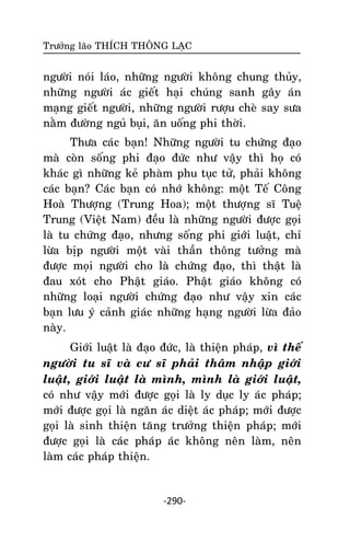 Tröôûng laõo THÍCH THOÂNG LAÏC

ngöôøi noùi laùo, nhöõng ngöôøi khoâng chung thuûy,
nhöõng ngöôøi aùc gieát haïi chuùng sanh gaây aùn
maïng gieát ngöôøi, nhöõng ngöôøi röôïu cheø say söa
naèm ñöôøng nguû buïi, aên uoáng phi thôøi.
Thöa caùc baïn! Nhöõng ngöôøi tu chöùng ñaïo
maø coøn soáng phi ñaïo ñöùc nhö vaäy thì hoï coù
khaùc gì nhöõng keû phaøm phu tuïc töû, phaûi khoâng
caùc baïn? Caùc baïn coù nhôù khoâng: moät Teá Coâng
Hoaø Thöôïng (Trung Hoa); moät thöôïng só Tueä
Trung (Vieät Nam) ñeàu laø nhöõng ngöôøi ñöôïc goïi
laø tu chöùng ñaïo, nhöng soáng phi giôùi luaät, chæ
löøa bòp ngöôøi moät vaøi thaàn thoâng töôûng maø
ñöôïc moïi ngöôøi cho laø chöùng ñaïo, thì thaät laø
ñau xoùt cho Phaät giaùo. Phaät giaùo khoâng coù
nhöõng loaïi ngöôøi chöùng ñaïo nhö vaäy xin caùc
baïn löu yù caûnh giaùc nhöõng haïng ngöôøi löøa ñaûo
naøy.
Giôùi luaät laø ñaïo ñöùc, laø thieän phaùp, vì theá
ngöôøi tu só vaø cö só phaûi thaâm nhaäp giôùi
luaät, giôùi luaät laø mình, mình laø giôùi luaät,
coù nhö vaäy môùi ñöôïc goïi laø ly duïc ly aùc phaùp;
môùi ñöôïc goïi laø ngaên aùc dieät aùc phaùp; môùi ñöôïc
goïi laø sinh thieän taêng tröôûng thieän phaùp; môùi
ñöôïc goïi laø caùc phaùp aùc khoâng neân laøm, neân
laøm caùc phaùp thieän.

-290-

 