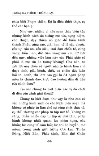 Tröôûng laõo THÍCH THOÂNG LAÏC

chöa bieát Phaïm thieân. Ñoù laø ñieàu thieát thöïc, cuï
theå caùc baïn aï!
Nhö vaäy, nhöõng vò naøo soaïn thaûo bieân taäp
nhöõng kinh saùch aûo töôûng meâ tín, tuïng nieäm,
chuù thuaät, daïy thieàn aûo giaùc ñeå kieán taùnh
thaønh Phaät, cuùng sao, giaûi haïn, teá leã caàu phöôùc,
caàu töï, caàu an, caàu sieâu, trai ñaøn chaån teá, cuùng
vong, tieãn linh, ñoát tieàn vaøng maõ v.v.. töø xöa
ñeán nay, nhöõng vieäc laøm naøy cuûa Phaät giaùo coù
phaûi laø meâ tín aûo töôûng khoâng? Cho neân, töø
xöa tôùi nay chöa coù ngöôøi naøo tu haønh laøm chuû
ñöôïc sinh, giaø, beänh, cheát, vaø chaám döùt luaân
hoài taùi sanh, thì laøm sao goïi laø 84 ngaøn phaùp
moân laø chaùnh ñaïo, tröïc ñaïo höôùng daãn ñi ñeán
cöùu caùnh ñöôïc?
Taïi sao chuùng ta bieát ñöôïc caùc vò ñoù chöa
ñi ñeán cöùu caùnh giaûi thoaùt?
Chuùng ta bieát ñöôïc nhö vaäy laø nhôø caên cöù
vaøo nhöõng kinh saùch do caùc Ngaøi bieân soaïn maø
khoâng coù phaùp tu laøm chuû söï soáng cheát thöïc teá,
cuï theå, thöôøng caùc phaùp tu taäp mô hoà, khoâng roõ
raøng, phaàn nhieàu daïy tu taäp öùc cheá taâm, phaùp
haønh khoâng nhaát quaùn, luùc nieäm tuïng, caàu
khaån; luùc cuùng teá saùm hoái; luùc thì aûo huyeãn, mô
moäng trong caûnh giôùi töôûng Cöïc Laïc, Thieân
Ñaøng, Nieát Baøn, Phaät taùnh, Baûn theå Chaân
-30-

 