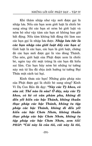 NHÖÕNG LÔØI GOÁC PHAÄT DAÏY – TAÄP IV

Khi thaâm nhaäp nhö vaäy môùi ñöôïc goïi laø
nhaäp löu. Neáu caùc baïn xem giôùi luaät laø chieác beø
sang soâng thì caùc baïn seõ neùm boû giôùi luaät vaø
neùm boû nhö vaäy taâm caùc baïn seõ khoâng bao giôø
baát ñoäng. Neáu taâm khoâng baát ñoäng thì laøm sao
caùc baïn goïi laø nhaäp löu ñöôïc. Nhaäp löu töùc laø
caùc baïn nhaäp vaøo giôùi luaät ñaáy caùc baïn aï!
Giôùi luaät laø caùc baïn, caùc baïn laø giôùi luaät, chöøng
ñoù caùc baïn môùi ñöôïc goïi laø vaøo doøng Thaùnh.
Cho neân, giôùi luaät cuûa Phaät ñöôïc xem laø chieác
beø, ngoùn tay chæ maët traêng laø caùc baïn ñaõ hieåu
sai laàm. Caùc baïn haõy neùm boû nhöõng tö töôûng
naøy maø töø laâu ñaõ chòu aûnh höôûng tö töôûng Ñaïi
Thöøa moät caùch tai haïi.
Kính thöa caùc baïn! Nhöõng giaùo phaùp naøo
cuûa Phaät ñöôïc goïi laø chieác beø sang soâng? Kinh
Ví Duï Con Raén ñaõ daïy: ‚Naøy caùc Tyø kheo, coù
saùu xöù. Theá naøo laø saùu? ÔÛ ñaây, naøy caùc Tyø
kheo, coù keû voâ vaên phaøm phu, khoâng ñi
ñeán yeát kieán caùc baäc Thaùnh, khoâng thuaàn
thuïc phaùp caùc baäc Thaùnh, khoâng tu taäp
phaùp caùc baäc Thaùnh, khoâng ñi ñeán yeát
kieán caùc baäc Chôn Nhôn, khoâng thuaàn
thuïc phaùp caùc baäc Chôn Nhôn, khoâng tu
taäp phaùp caùc baäc Chôn Nhôn, xem SAÉC
PHAÙP: ‚Caùi naøy laø cuûa toâi, caùi naøy laø toâi,
-291-

 