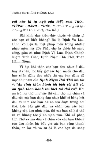 Tröôûng laõo THÍCH THOÂNG LAÏC

caùi naøy laø töï ngaõ cuûa toâi‛, xem THOÏ...
TÖÔÛNG... HAØNH... THÖÙC...‛. (Kinh Trung Boä taäp
1 trang 307 kinh Ví Duï Con Raén)

Baøi kinh daïy treân ñaây thuoäc veà phaùp gì
caùc baïn coù bieát khoâng? Ñoù laø Ñònh Voâ Laäu.
Ñònh Voâ Laäu laø moät phaùp moân trong nhöõng
phaùp moân maø ñöùc Phaät cho laø chieác beø sang
soâng, goàm coù nhö: Ñònh Voâ Laäu, Ñònh Chaùnh
Nieäm Tænh Giaùc, Ñònh Nieäm Hôi Thôû, Thaân
Haønh Nieäm.
Ví duï: khi thaân caùc baïn ñau nhöùc ôû ñaàu
hay ôû chaân, luùc baáy giôø caùc baïn muoán cho ñaàu
hay chaân ñöøng ñau nhöùc thì caùc baïn duøng ñeà
muïc thöù naêm cuûa Ñònh Nieäm Hôi Thôû maø taùc
yù: ‚An tònh thaân haønh toâi bieát toâi hít voâ,
an tònh thaân haønh toâi bieát toâi thôû ra‛. Khi
an truù hôi thôû nhö vaäy thì caûm thoï nôi chaân vaø
ñaàu cuûa caùc baïn ñang ñau nhöùc khoå sôû boãng heát
ñau vì taâm caùc baïn ñaõ an truù ñöôïc trong hôi
thôû. Luùc baáy giôø ñaàu vaø chaân cuûa caùc baïn
khoâng coøn ñau nhöùc nöõa, thì caùc baïn xaû hôi thôû
ra vaø khoâng taùc yù an tònh nöõa. Khi xaû phaùp
Hôi Thôû ra maø ñaàu vaø chaân cuûa caùc baïn khoâng
coøn ñau nhöùc, luùc baáy giôø caùc baïn soáng thanh
thaûn, an laïc vaø voâ söï ñoù laø caùc baïn ñaõ sang

-292-

 