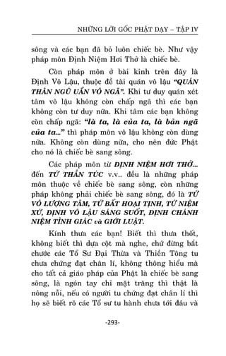 NHÖÕNG LÔØI GOÁC PHAÄT DAÏY – TAÄP IV

soâng vaø caùc baïn ñaõ boû luoân chieác beø. Nhö vaäy
phaùp moân Ñònh Nieäm Hôi Thôû laø chieác beø.
Coøn phaùp moân ôû baøi kinh treân ñaây laø
Ñònh Voâ Laäu, thuoäc ñeà taøi quaùn voâ laäu ‚QUAÙN
THAÂN NGUÕ UAÅN VOÂ NGAÕ‛. Khi tö duy quaùn xeùt
taâm voâ laäu khoâng coøn chaáp ngaõ thì caùc baïn
khoâng coøn tö duy nöõa. Khi taâm caùc baïn khoâng
coøn chaáp ngaõ: ‚laø ta, laø cuûa ta, laø baûn ngaõ
cuûa ta…‛ thì phaùp moân voâ laäu khoâng coøn duøng
nöõa. Khoâng coøn duøng nöõa, cho neân ñöùc Phaät
cho noù laø chieác beø sang soâng.
Caùc phaùp moân töø ÑÒNH NIEÄM HÔI THÔÛ...
ñeán TÖÙ THAÀN TUÙC v.v.. ñeàu laø nhöõng phaùp
moân thuoäc veà chieác beø sang soâng, coøn nhöõng
phaùp khoâng phaûi chieác beø sang soâng, ñoù laø TÖÙ
VOÂ LÖÔÏNG TAÂM, TÖÙ BAÁT HOAÏI TÒNH, TÖÙ NIEÄM
XÖÙ, ÑÒNH VOÂ LAÄU SAÙNG SUOÁT, ÑÒNH CHAÙNH
NIEÄM TÆNH GIAÙC vaø GIÔÙI LUAÄT.

Kính thöa caùc baïn! Bieát thì thöa thoát,
khoâng bieát thì döïa coät maø nghe, chöù ñöøng baét
chöôùc caùc Toå Sö Ñaïi Thöøa vaø Thieàn Toâng tu
chöa chöùng ñaït chaân lí, khoâng thoâng hieåu maø
cho taát caû giaùo phaùp cuûa Phaät laø chieác beø sang
soâng, laø ngoùn tay chæ maët traêng thì thaät laø
noâng noãi, neáu coù ngöôøi tu chöùng ñaït chaân lí thì
hoï seõ bieát roõ caùc Toå sö tu haønh chöa tôùi ñaâu vaø
-293-

 