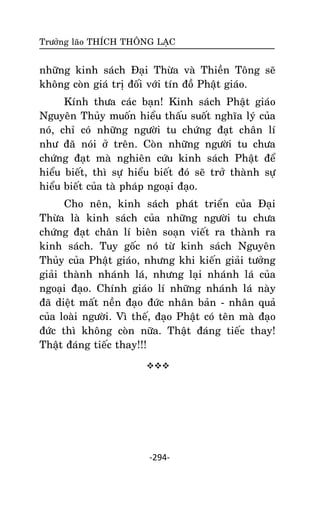 Tröôûng laõo THÍCH THOÂNG LAÏC

nhöõng kinh saùch Ñaïi Thöøa vaø Thieàn Toâng seõ
khoâng coøn giaù trò ñoái vôùi tín ñoà Phaät giaùo.
Kính thöa caùc baïn! Kinh saùch Phaät giaùo
Nguyeân Thuûy muoán hieåu thaáu suoát nghóa lyù cuûa
noù, chæ coù nhöõng ngöôøi tu chöùng ñaït chaân lí
nhö ñaõ noùi ôû treân. Coøn nhöõng ngöôøi tu chöa
chöùng ñaït maø nghieân cöùu kinh saùch Phaät ñeå
hieåu bieát, thì söï hieåu bieát ñoù seõ trôû thaønh söï
hieåu bieát cuûa taø phaùp ngoaïi ñaïo.
Cho neân, kinh saùch phaùt trieån cuûa Ñaïi
Thöøa laø kinh saùch cuûa nhöõng ngöôøi tu chöa
chöùng ñaït chaân lí bieân soaïn vieát ra thaønh ra
kinh saùch. Tuy goác noù töø kinh saùch Nguyeân
Thuûy cuûa Phaät giaùo, nhöng khi kieán giaûi töôûng
giaûi thaønh nhaùnh laù, nhöng laïi nhaùnh laù cuûa
ngoaïi ñaïo. Chính giaùo lí nhöõng nhaùnh laù naøy
ñaõ dieät maát neàn ñaïo ñöùc nhaân baûn - nhaân quaû
cuûa loaøi ngöôøi. Vì theá, ñaïo Phaät coù teân maø ñaïo
ñöùc thì khoâng coøn nöõa. Thaät ñaùng tieác thay!
Thaät ñaùng tieác thay!!!


-294-

 