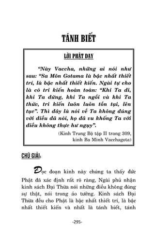 NHÖÕNG LÔØI GOÁC PHAÄT DAÏY – TAÄP IV

TÁNH BIẾT
LỜI PHẬT DẠY
‚Naøy Vaccha, nhöõng ai noùi nhö
sau: ‚Sa Moân Gotama laø baäc nhaát thieát
trí, laø baäc nhaát thieát kieán. Ngaøi töï cho
laø coù tri kieán hoaøn toaøn: ‚Khi Ta ñi,
khi Ta ñöùng, khi Ta ngoài vaø khi Ta
thöùc, tri kieán luoân luoân toàn taïi, leân
tuïc‛. Thì ñaây laø noùi veà Ta khoâng ñuùng
vôùi ñieàu ñaõ noùi, hoï ñaõ vu khoáng Ta vôùi
ñieàu khoâng thöïc hö nguïy‛.
(Kinh Trung Boä taäp II trang 309,
kinh Ba Minh Vacchagota)

CHÚ GIẢI:

Ñoïc ñoaïn kinh naøy chuùng ta thaáy ñöùc
Phaät ñaõ xaùc ñònh raát roõ raøng, Ngaøi phuû nhaän
kinh saùch Ñaïi Thöøa noùi nhöõng ñieàu khoâng ñuùng
söï thaät, noùi trong aûo töôûng. Kinh saùch Ñaïi
Thöøa ñeàu cho Phaät laø baäc nhaát thieát trí, laø baäc
nhaát thieát kieán vaø nhaát laø taùnh bieát, taùnh
-295-

 
