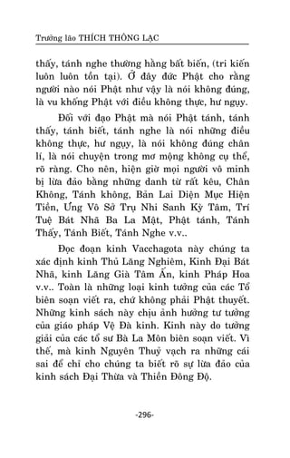 Tröôûng laõo THÍCH THOÂNG LAÏC

thaáy, taùnh nghe thöôøng haèng baát bieán, (tri kieán
luoân luoân toàn taïi). ÔÛ ñaây ñöùc Phaät cho raèng
ngöôøi naøo noùi Phaät nhö vaäy laø noùi khoâng ñuùng,
laø vu khoáng Phaät vôùi ñieàu khoâng thöïc, hö nguïy.
Ñoái vôùi ñaïo Phaät maø noùi Phaät taùnh, taùnh
thaáy, taùnh bieát, taùnh nghe laø noùi nhöõng ñieàu
khoâng thöïc, hö nguïy, laø noùi khoâng ñuùng chaân
lí, laø noùi chuyeän trong mô moäng khoâng cuï theå,
roõ raøng. Cho neân, hieän giôø moïi ngöôøi voâ minh
bò löøa ñaûo baèng nhöõng danh töø raát keâu, Chaân
Khoâng, Taùnh khoâng, Baûn Lai Dieän Muïc Hieän
Tieàn, Öng Voâ Sôû Truï Nhi Sanh Kyø Taâm, Trí
Tueä Baùt Nhaõ Ba La Maät, Phaät taùnh, Taùnh
Thaáy, Taùnh Bieát, Taùnh Nghe v.v..
Ñoïc ñoaïn kinh Vacchagota naøy chuùng ta
xaùc ñònh kinh Thuû Laêng Nghieâm, Kinh Ñaïi Baùt
Nhaõ, kinh Laêng Giaø Taâm AÁn, kinh Phaùp Hoa
v.v.. Toaøn laø nhöõng loaïi kinh töôûng cuûa caùc Toå
bieân soaïn vieát ra, chöù khoâng phaûi Phaät thuyeát.
Nhöõng kinh saùch naøy chòu aûnh höôûng tö töôûng
cuûa giaùo phaùp Veä Ñaø kinh. Kinh naøy do töôûng
giaûi cuûa caùc toå sö Baø La Moân bieân soaïn vieát. Vì
theá, maø kinh Nguyeân Thuyû vaïch ra nhöõng caùi
sai ñeå chæ cho chuùng ta bieát roõ söï löøa ñaûo cuûa
kinh saùch Ñaïi Thöøa vaø Thieàn Ñoâng Ñoä.

-296-

 