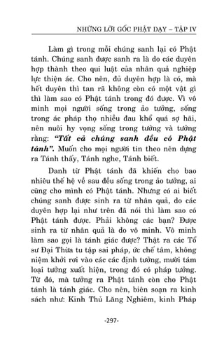 NHÖÕNG LÔØI GOÁC PHAÄT DAÏY – TAÄP IV

Laøm gì trong moãi chuùng sanh laïi coù Phaät
taùnh. Chuùng sanh ñöôïc sanh ra laø do caùc duyeân
hôïp thaønh theo qui luaät cuûa nhaân quaû nghieäp
löïc thieän aùc. Cho neân, ñuû duyeân hôïp laø coù, maø
heát duyeân thì tan raõ khoâng coøn coù moät vaät gì
thì laøm sao coù Phaät taùnh trong ñoù ñöôïc. Vì voâ
minh moïi ngöôøi soáng trong aûo töôûng, soáng
trong aùc phaùp thoï nhieàu ñau khoå quaù sôï haõi,
neân nuoâi hy voïng soáng trong töôûng vaø töôûng
raèng: ‚Taát caû chuùng sanh ñeàu coù Phaät
taùnh‛. Muoán cho moïi ngöôøi tin theo neân döïng
ra Taùnh thaáy, Taùnh nghe, Taùnh bieát.
Danh töø Phaät taùnh ñaõ khieán cho bao
nhieâu theá heä veà sau ñeàu soáng trong aûo töôûng, ai
cuõng cho mình coù Phaät taùnh. Nhöng coù ai bieát
chuùng sanh ñöôïc sinh ra töø nhaân quaû, do caùc
duyeân hôïp laïi nhö treân ñaõ noùi thì laøm sao coù
Phaät taùnh ñöôïc. Phaûi khoâng caùc baïn? Ñöôïc
sinh ra töø nhaân quaû laø do voâ minh. Voâ minh
laøm sao goïi laø taùnh giaùc ñöôïc? Thaät ra caùc Toå
sö Ñaïi Thöøa tu taäp sai phaùp, öùc cheá taâm, khoâng
nieäm khôûi rôi vaøo caùc caùc ñònh töôûng, möôøi taùm
loaïi töôûng xuaát hieän, trong ñoù coù phaùp töôûng.
Töøø ñoù, maø töôûng ra Phaät taùnh coøn cho Phaät
taùnh laø taùnh giaùc. Cho neân, bieân soaïn ra kinh
saùch nhö: Kinh Thuû Laêng Nghieâm, kinh Phaùp
-297-

 