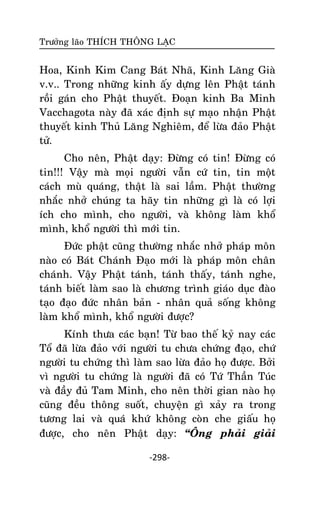 Tröôûng laõo THÍCH THOÂNG LAÏC

Hoa, Kinh Kim Cang Baùt Nhaõ, Kinh Laêng Giaø
v.v.. Trong nhöõng kinh aáy döïng leân Phaät taùnh
roài gaùn cho Phaät thuyeát. Ñoaïn kinh Ba Minh
Vacchagota naøy ñaõ xaùc ñònh söï maïo nhaän Phaät
thuyeát kinh Thuû Laêng Nghieâm, ñeå löøa ñaûo Phaät
töû.
Cho neân, Phaät daïy: Ñöøng coù tin! Ñöøng coù
tin!!! Vaäy maø moïi ngöôøi vaãn cöù tin, tin moät
caùch muø quaùng, thaät laø sai laàm. Phaät thöôøng
nhaéc nhôû chuùng ta haõy tin nhöõng gì laø coù lôïi
ích cho mình, cho ngöôøi, vaø khoâng laøm khoå
mình, khoå ngöôøi thì môùi tin.
Ñöùc phaät cuõng thöôøng nhaéc nhôû phaùp moân
naøo coù Baùt Chaùnh Ñaïo môùi laø phaùp moân chaân
chaùnh. Vaäy Phaät taùnh, taùnh thaáy, taùnh nghe,
taùnh bieát laøm sao laø chöông trình giaùo duïc ñaøo
taïo ñaïo ñöùc nhaân baûn - nhaân quaû soáng khoâng
laøm khoå mình, khoå ngöôøi ñöôïc?
Kính thöa caùc baïn! Töø bao theá kyû nay caùc
Toå ñaõ löøa ñaûo vôùi ngöôøi tu chöa chöùng ñaïo, chöù
ngöôøi tu chöùng thì laøm sao löøa ñaûo hoï ñöôïc. Bôûi
vì ngöôøi tu chöùng laø ngöôøi ñaõ coù Töù Thaàn Tuùc
vaø ñaày ñuû Tam Minh, cho neân thôøi gian naøo hoï
cuõng ñeàu thoâng suoát, chuyeän gì xaûy ra trong
töông lai vaø quaù khöù khoâng coøn che giaáu hoï
ñöôïc, cho neân Phaät daïy: ‚OÂng phaûi giaûi
-298-

 