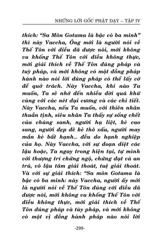 NHÖÕNG LÔØI GOÁC PHAÄT DAÏY – TAÄP IV

thích: ‚Sa Moân Gotama laø baäc coù ba minh‛
thì naøy Vaccha, OÂng môùi laø ngöôøi noùi veà
Theá Toân vôùi ñieàu ñaõ ñöôïc noùi, môùi khoâng
vu khoáng Theá Toân vôùi ñieàu khoâng thöïc,
môùi giaûi thích veà Theá Toân ñuùng phaùp vaø
tuyø phaùp, vaø môùi khoâng coù moät ñoàng phaùp
haønh naøo noùi lôøi ñuùng phaùp coù theå laáy côù
ñeå quôû traùch. Naøy Vaccha, khi naøo Ta
muoán, Ta seõ nhôù ñeán nhieàu ñôøi quaù khöù
cuøng vôùi caùc neùt ñaïi cöông vaø caùc chi tieát.
Naøy Vaccha, neáu Ta muoán, vôùi thieân nhaõn
thuaàn tònh, sieâu nhaân Ta thaáy söï soáng cheát
cuûa chuùng sanh, ngöôøi haï lieät, keû cao
sang, ngöôøi ñeïp ñeõ keû thoâ xaáu, ngöôøi may
maén keû baát haïnh… ñeàu do haïnh nghieäp
cuûa hoï. Naøy Vaccha, vôùi söï ñoaïn dieät caùc
laäu hoaëc, Ta ngay trong hieän taïi, töï mình
vôùi thöôïng trí chöùng ngoä, chöùng ñaït vaø an
truù, voâ laäu taâm giaûi thoaùt, tueä giaûi thoaùt.
Vaø vôùi söï giaûi thích: ‚Sa moân Gotama laø
baäc coù ba minh: naøy Vaccha, ngöôøi aáy môùi
laø ngöôøi noùi veà Theá Toân ñuùng vôùi ñieàu ñaõ
ñöôïc noùi, môùi khoâng vu khoáng Theá Toân vôùi
ñieàu khoâng thöïc, môùi giaûi thích veà Theá
Toân ñuùng phaùp vaø tuøy phaùp, vaø môùi khoâng
coù moät vò ñoàng haønh phaùp naøo noùi lôøi
-299-

 