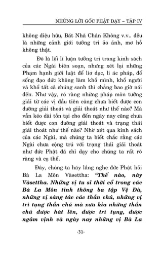 NHÖÕNG LÔØI GOÁC PHAÄT DAÏY – TAÄP IV

khoâng dieäu höõu, Baùt Nhaõ Chaân Khoâng v.v.. ñeàu
laø nhöõng caûnh giôùi töôûng tri aûo aûnh, mô hoà
khoâng thaät.
Ñoù laø loái lí luaän töôûng tri trong kinh saùch
cuûa caùc Ngaøi bieân soaïn, nhöng xeùt laïi nhöõng
Phaïm haïnh giôùi luaät ñeå liô duïc, li aùc phaùp, ñeå
soáng ñaïo ñöùc khoâng laøm khoå mình, khoå ngöôøi
vaø khoå taát caû chuùng sanh thì chaúng bao giôø noùi
ñeán. Nhö vaäy, roõ raøng nhöõng phaùp moân töôûng
giaûi töø caùc vò ñaàu tieân cuõng chöa bieát ñöôïc con
ñöôøng giaûi thoaùt vaø giaûi thoaùt nhö theá naøo? Maø
vaãn keùo daøi toàn taïi cho ñeán ngaøy nay cuõng chöa
bieát ñöôïc con ñöôøng giaûi thoaùt vaø traïng thaùi
giaûi thoaùt nhö theá naøo? Nhôø xeùt qua kinh saùch
cuûa caùc Ngaøi, maø chuùng ta bieát chaéc raèng caùc
Ngaøi chöa coäng truù vôùi traïng thaùi giaûi thoaùt
nhö ñöùc Phaät ñaõ chæ daïy cho chuùng ta raát roõ
raøng vaø cuï theå.
Ñaây, chuùng ta haõy laéng nghe ñöùc Phaät hoûi
Baø La Moân Vaøsettha: ‚Theá naøo, naøy
Vaøsettha. Nhöõng vò tu só thôøi coå trong caùc
Baø La Moân tinh thoâng ba taäp Veä Ñaø,
nhöõng vò saùng taùc caùc thaàn chuù, nhöõng vò
trì tuïng thaàn chuù maø xöa kia nhöõng thaàn
chuù ñöôïc haùt leân, ñöôïc trì tuïng, ñöôïc
ngaâm vònh vaø ngaøy nay nhöõng vò Baø La
-31-

 