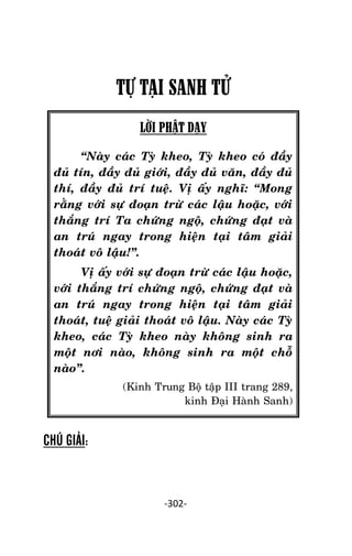 Tröôûng laõo THÍCH THOÂNG LAÏC

TỰ TẠI SANH TỬ
LỜI PHẬT DẠY
‚Naøy caùc Tyø kheo, Tyø kheo coù ñaày
ñuû tín, ñaày ñuû giôùi, ñaày ñuû vaên, ñaày ñuû
thí, ñaày ñuû trí tueä. Vò aáy nghó: ‚Mong
raèng vôùi söï ñoaïn tröø caùc laäu hoaëc, vôùi
thaéng trí Ta chöùng ngoä, chöùng ñaït vaø
an truù ngay trong hieän taïi taâm giaûi
thoaùt voâ laäu!‛.
Vò aáy vôùi söï ñoaïn tröø caùc laäu hoaëc,
vôùi thaéng trí chöùng ngoä, chöùng ñaït vaø
an truù ngay trong hieän taïi taâm giaûi
thoaùt, tueä giaûi thoaùt voâ laäu. Naøy caùc Tyø
kheo, caùc Tyø kheo naøy khoâng sinh ra
moät nôi naøo, khoâng sinh ra moät choã
naøo‛.
(Kinh Trung Boä taäp III trang 289,
kinh Ñaïi Haønh Sanh)

CHÚ GIẢI:

-302-

 