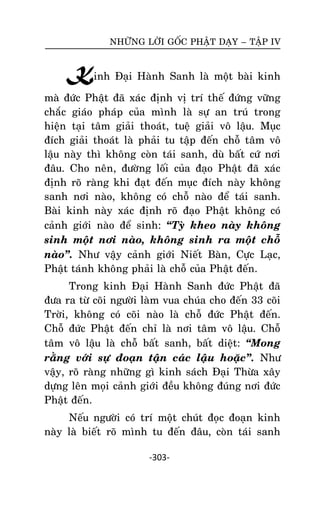 NHÖÕNG LÔØI GOÁC PHAÄT DAÏY – TAÄP IV

Kinh Ñaïi Haønh Sanh laø moät baøi kinh
maø ñöùc Phaät ñaõ xaùc ñònh vò trí theá ñöùng vöõng
chaéc giaùo phaùp cuûa mình laø söï an truù trong
hieän taïi taâm giaûi thoaùt, tueä giaûi voâ laäu. Muïc
ñích giaûi thoaùt laø phaûi tu taäp ñeán choã taâm voâ
laäu naøy thì khoâng coøn taùi sanh, duø baát cöù nôi
ñaâu. Cho neân, ñöôøng loái cuûa ñaïo Phaät ñaõ xaùc
ñònh roõ raøng khi ñaït ñeán muïc ñích naøy khoâng
sanh nôi naøo, khoâng coù choã naøo ñeå taùi sanh.
Baøi kinh naøy xaùc ñònh roõ ñaïo Phaät khoâng coù
caûnh giôùi naøo ñeå sinh: ‚Tyø kheo naøy khoâng
sinh moät nôi naøo, khoâng sinh ra moät choã
naøo‛. Nhö vaäy caûnh giôùi Nieát Baøn, Cöïc Laïc,
Phaät taùnh khoâng phaûi laø choã cuûa Phaät ñeán.
Trong kinh Ñaïi Haønh Sanh ñöùc Phaät ñaõ
ñöa ra töø coõi ngöôøi laøm vua chuùa cho ñeán 33 coõi
Trôøi, khoâng coù coõi naøo laø choã ñöùc Phaät ñeán.
Choã ñöùc Phaät ñeán chæ laø nôi taâm voâ laäu. Choã
taâm voâ laäu laø choã baát sanh, baát dieät: ‚Mong
raèng vôùi söï ñoaïn taän caùc laäu hoaëc‛. Nhö
vaäy, roõ raøng nhöõng gì kinh saùch Ñaïi Thöøa xaây
döïng leân moïi caûnh giôùi ñeàu khoâng ñuùng nôi ñöùc
Phaät ñeán.
Neáu ngöôøi coù trí moät chuùt ñoïc ñoaïn kinh
naøy laø bieát roõ mình tu ñeán ñaâu, coøn taùi sanh
-303-

 