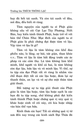 Tröôûng laõo THÍCH THOÂNG LAÏC

hay ñaõ heát taùi sanh. Vaø coøn taùi sanh veà ñaâu,
nôi ñaâu, ñeàu bieát roõ raøng.
Taâm nguyeän cuûa ngöôøi tu só Phaät giaùo
khoâng caàu veà coõi Cöïc Laïc Taây Phöông, Nieát
Baøn, hay kieán taùnh thaønh Phaät, hoaëc trôû veà vôùi
baûn theå Chaân Nhö. Muïc ñích cuûa ngöôøi tu só
Phaät giaùo laø phaûi chöùng ñaït ñöôïc taâm voâ laäu.
Vaäy taâm voâ laäu laø gì?
Taâm voâ laäu laø taâm khoâng coøn khoå ñau
phieàn naõo, lo laéng, sôï haõi, töùc giaän, than khoùc
v.v.. Taâm voâ laäu laø taâm baát ñoäng tröôùc caùc aùc
phaùp vaø caùc caûm thoï. Laø taâm khoâng laøm khoå
mình, khoå ngöôøi vaø khoå caû hai, laø taâm khoâng
coøn duïc laäu, höõu laäu vaø voâ minh laäu. Vì theá, söï
tu taäp cuûa ñaïo Phaät raát roõ raøng laø nhaém vaøo
choã ñoaïn dieät taát caû caùc laäu hoaëc, ñem laïi söï
thanh thaûn, an laïc vaø voâ söï cho moät thaân taâm
giaûi thoaùt.
Ñoái töôïng söï tu taäp giaûi thoaùt cuûa Phaät
giaùo laø taâm laäu hoaëc, taâm laäu hoaëc saïch laø caùc
baïn ñaõ tu taäp xong, chöù khoâng phaûi ñôïi kieán
taùnh thaønh Phaät hoaëc chöùng quaû vò naøy quaû vò
khaùc hoaëc sinh veà coõi naøy, coõi kia hoaëc nhaäp
vaøo baûn theå vaïn höõu.
Kính thöa caùc baïn! Taát caû nhöõng quaû vò töø
xöa ñeán nay trong caùc kinh saùch Ñaïi Thöøa ñaõ
-304-

 