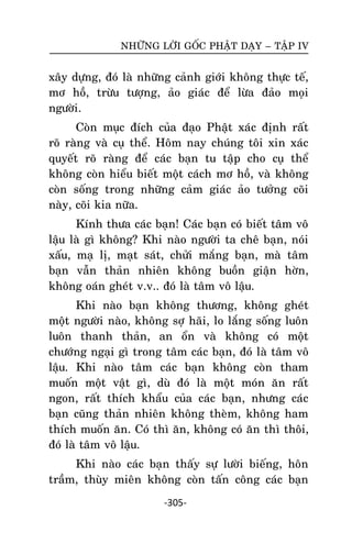 NHÖÕNG LÔØI GOÁC PHAÄT DAÏY – TAÄP IV

xaây döïng, ñoù laø nhöõng caûnh giôùi khoâng thöïc teá,
mô hoà, tröøu töôïng, aûo giaùc ñeå löøa ñaûo moïi
ngöôøi.
Coøn muïc ñích cuûa ñaïo Phaät xaùc ñònh raát
roõ raøng vaø cuï theå. Hoâm nay chuùng toâi xin xaùc
quyeát roõ raøng ñeå caùc baïn tu taäp cho cuï theå
khoâng coøn hieåu bieát moät caùch mô hoà, vaø khoâng
coøn soáng trong nhöõng caûm giaùc aûo töôûng coõi
naøy, coõi kia nöõa.
Kính thöa caùc baïn! Caùc baïn coù bieát taâm voâ
laäu laø gì khoâng? Khi naøo ngöôøi ta cheâ baïn, noùi
xaáu, maï lò, maït saùt, chöûi maéng baïn, maø taâm
baïn vaãn thaûn nhieân khoâng buoàn giaän hôøn,
khoâng oaùn gheùt v.v.. ñoù laø taâm voâ laäu.
Khi naøo baïn khoâng thöông, khoâng gheùt
moät ngöôøi naøo, khoâng sôï haõi, lo laéng soáng luoân
luoân thanh thaûn, an oån vaø khoâng coù moät
chöôùng ngaïi gì trong taâm caùc baïn, ñoù laø taâm voâ
laäu. Khi naøo taâm caùc baïn khoâng coøn tham
muoán moät vaät gì, duø ñoù laø moät moùn aên raát
ngon, raát thích khaåu cuûa caùc baïn, nhöng caùc
baïn cuõng thaûn nhieân khoâng theøm, khoâng ham
thích muoán aên. Coù thì aên, khoâng coù aên thì thoâi,
ñoù laø taâm voâ laäu.
Khi naøo caùc baïn thaáy söï löôøi bieáng, hoân
traàm, thuøy mieân khoâng coøn taán coâng caùc baïn
-305-

 