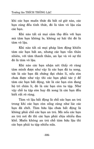 Tröôûng laõo THÍCH THOÂNG LAÏC

khi caùc baïn muoán thöùc duø baát cöù giôø naøo, caùc
baïn cuõng ñeàu tænh thöùc, ñoù laø taâm voâ laäu cuûa
caùc baïn.
Khi naøo taát caû moïi caûm thoï ñeán vôùi baïn
maø taâm baïn khoâng lo, khoâng sôï haõi thì ñoù laø
taâm voâ laäu.
Khi naøo taát caû moïi phaùp laøm ñoäng khieán
taâm caùc baïn baát an, nhöng caùc baïn vaãn thaûn
nhieân, vôùi taâm thanh thaûn, an laïc vaø voâ söï thì
ñoù laø taâm voâ laäu.
Khi naøo caùc baïn nhaän xeùt thaáy roõ raøng
taâm mình ñöôïc nhö vaäy laø caùc baïn ñaõ tu xong,
töùc laø caùc baïn ñaõ chöùng ñaït chaân lí, neáu coøn
chöa ñöôïc nhö vaäy thì caùc baïn phaûi taùc yù ñeå
taâm caùc baïn baát ñoäng, töùc laø caùc baïn coøn ñang
hoä trì chaân lí, ñoù laø caùc baïn coøn tu taäp. Nhö
vaäy choã tu taäp coøn hay ñaõ xong laø caùc baïn ñeàu
bieát raát roõ raøng.
Taâm voâ laäu baát ñoäng laø choã caùc baïn an truù
trong khi caùc baïn coøn soáng cuõng nhö luùc caùc
baïn ñaõ cheát. Taâm höõu laäu chöa baát ñoäng laø
khoâng phaûi choã caùc baïn an truù. Maø neáu caùc baïn
an truù nôi ñoù thì caùc baïn phaûi chòu nhieàu ñau
khoå. Muoán khoâng an truù choã taâm höõu laäu thì
caùc baïn phaûi tu taäp nhieàu nöõa.
-306-

 