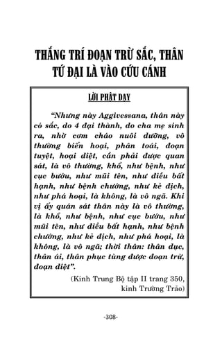Tröôûng laõo THÍCH THOÂNG LAÏC

THẮNG TRÍ ĐOẠN TRỪ SẮC, THÂN
TỨ ĐẠI LÀ VÀO CỨU CÁNH
LỜI PHẬT DẠY
‚Nhöng naøy Aggivessana, thaân naøy
coù saéc, do 4 ñaïi thaønh, do cha meï sinh
ra, nhôø côm chaùo nuoâi döôõng, voâ
thöôøng bieán hoaïi, phaân toaùi, ñoaïn
tuyeät, hoaïi dieät, caàn phaûi ñöôïc quan
saùt, laø voâ thöôøng, khoå, nhö beänh, nhö
cuïc böôùu, nhö muõi teân, nhö ñieàu baát
haïnh, nhö beänh chöôùng, nhö keû ñòch,
nhö phaù hoaïi, laø khoâng, laø voâ ngaõ. Khi
vò aáy quaùn saùt thaân naøy laø voâ thöôøng,
laø khoå, nhö beänh, nhö cuïc böôùu, nhö
muõi teân, nhö ñieàu baát haïnh, nhö beänh
chöôùng, nhö keû ñòch, nhö phaù hoaïi, laø
khoâng, laø voâ ngaõ; thôøi thaân: thaân duïc,
thaân aùi, thaân phuïc tuøng ñöôïc ñoaïn tröø,
ñoaïn dieät‛.
(Kinh Trung Boä taäp II trang 350,
kinh Tröôøng Traûo)

-308-

 