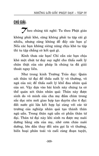 NHÖÕNG LÔØI GOÁC PHAÄT DAÏY – TAÄP IV

CHÚ GIẢI:

Theo chuùng toâi nghó: Tu theo Phaät giaùo
khoâng phaûi khoù, cuõng khoâng phaûi tu taäp caùi gì
nhieàu, nhöng cuõng khoâng deã ñaáy caùc baïn aï!
Neáu caùc baïn khoâng sieâng naêng chòu khoù tu taäp
thì tu taäp chaúng coù keát quaû gì.
Kính thöa caùc baïn! Chæ caàn caùc baïn chòu
khoù moät chuùt tö duy suy nghó cho thaáu suoát lyù
chaân thaät cuûa caùc phaùp laø chuùng ta ñaõ giaûi
thoaùt ngay lieàn.
Nhö trong kinh Tröôøng Traûo daïy: Quaùn
saùùt thaân töù ñaïi ñeå thaáu suoát lyù voâ thöôøng, voâ
ngaõ cuûa noù; ñeå thaáu suoát lyù khoå ñau nhaân quaû
cuûa noù. Vaäy döïa vaøo baøi kinh naøy chuùng ta coù
theå quaùn xeùt thaân nhaân quaû: Thaân naøy ñöôïc
sinh do voâ minh cuûa cha meï ñaém chìm trong
saéc duïc neân môùi giao hôïp taïo duyeân cho 4 ñaïi:
ñaát nöôùc gioù löûa keát hôïp laïi cuøng vôùi caùc töø
tröôøng cuûa nghieäp nhaân quaû taïo thaønh thaân
nguõ uaån. Trong thaân nguõ uaån coù phaàn thaân töù
ñaïi. Thaân töù ñaïi naøy khi sinh ra ñöôïc meï nuoâi
döôõng baèng söõa cuûa meï, nhôø côm chaùo nuoâi
döôõng, lôùn daàn thay ñoåi neân goïi laø voâ thöôøng,
bieán hoaïi phaân toaùi vaø cuoái cuøng ñoaïn tuyeät,
-309-

 