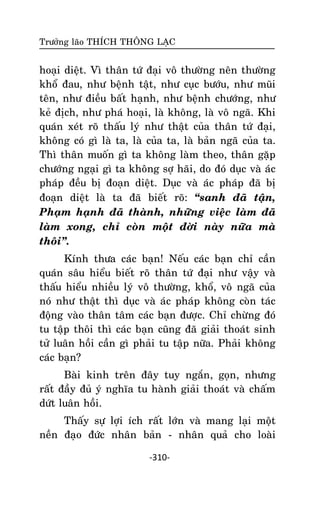 Tröôûng laõo THÍCH THOÂNG LAÏC

hoaïi dieät. Vì thaân töù ñaïi voâ thöôøng neân thöôøng
khoå ñau, nhö beänh taät, nhö cuïc böôùu, nhö muõi
teân, nhö ñieàu baát haïnh, nhö beänh chöôùng, nhö
keû ñòch, nhö phaù hoaïi, laø khoâng, laø voâ ngaõ. Khi
quaùn xeùt roõ thaáu lyù nhö thaät cuûa thaân töù ñaïi,
khoâng coù gì laø ta, laø cuûa ta, laø baûn ngaõ cuûa ta.
Thì thaân muoán gì ta khoâng laøm theo, thaân gaëp
chöôùng ngaïi gì ta khoâng sôï haõi, do ñoù duïc vaø aùc
phaùp ñeàu bò ñoaïn dieät. Duïc vaø aùc phaùp ñaõ bò
ñoaïn dieät laø ta ñaõ bieát roõ: ‚sanh ñaõ taän,
Phaïm haïnh ñaõ thaønh, nhöõng vieäc laøm ñaõ
laøm xong, chæ coøn moät ñôøi naøy nöõa maø
thoâi‛.
Kính thöa caùc baïn! Neáu caùc baïn chæ caàn
quaùn saâu hieåu bieát roõ thaân töù ñaïi nhö vaäy vaø
thaáu hieåu nhieàu lyù voâ thöôøng, khoå, voâ ngaõ cuûa
noù nhö thaät thì duïc vaø aùc phaùp khoâng coøn taùc
ñoäng vaøo thaân taâm caùc baïn ñöôïc. Chæ chöøng ñoù
tu taäp thoâi thì caùc baïn cuõng ñaõ giaûi thoaùt sinh
töû luaân hoài caàn gì phaûi tu taäp nöõa. Phaûi khoâng
caùc baïn?
Baøi kinh treân ñaây tuy ngaén, goïn, nhöng
raát ñaày ñuû yù nghóa tu haønh giaûi thoaùt vaø chaám
döùt luaân hoài.
Thaáy söï lôïi ích raát lôùn vaø mang laïi moät
neàn ñaïo ñöùc nhaân baûn - nhaân quaû cho loaøi
-310-

 