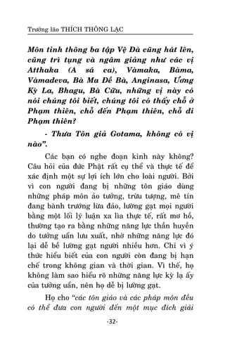 Tröôûng laõo THÍCH THOÂNG LAÏC

Moân tinh thoâng ba taäp Veä Ñaø cuõng haùt leân,
cuõng trì tuïng vaø ngaâm giaûng nhö caùc vò
Atthaka (A saù ca), Vaømaka, Baøma,
Vaømadeva, Baø Ma Ñeà Baø, Anginasa, Öông
Kyø La, Bhagu, Baø Cöõu, nhöõng vò naøy coù
noùi chuùng toâi bieát, chuùng toâi coù thaáy choã ôû
Phaïm thieân, choã ñeán Phaïm thieân, choã ñi
Phaïm thieân?
- Thöa Toân giaû Gotama, khoâng coù vò
naøo‛.
Caùc baïn coù nghe ñoaïn kinh naøy khoâng?
Caâu hoûi cuûa ñöùc Phaät raát cuï theå vaø thöïc teá ñeå
xaùc ñònh moät söï lôïi ích lôùn cho loaøi ngöôøi. Bôûi
vì con ngöôøi ñang bò nhöõng toân giaùo duøng
nhöõng phaùp moân aûo töôûng, tröøu töôïng, meâ tín
ñang baønh tröôùng löøa ñaûo, löôøng gaït moïi ngöôøi
baèng moät loái lyù luaän xa lìa thöïc teá, raát mô hoà,
thöôøng taïo ra baèng nhöõng naêng löïc thaàn huyeàn
do töôûng uaån löu xuaát, nhôø nhöõng naêng löïc ñoù
laïi deã beà löôøng gaït ngöôøi nhieàu hôn. Chæ vì yù
thöùc hieåu bieát cuûa con ngöôøi coøn ñang bò haïn
cheá trong khoâng gian vaø thôøi gian. Vì theá, hoï
khoâng laøm sao hieåu roõ nhöõng naêng löïc kyø laï aáy
cuûa töôûng uaån, neân hoï deã bò löôøng gaït.
Hoï cho ‘‘caùc toân giaùo vaø caùc phaùp moân ñeàu
coù theå ñöa con ngöôøi ñeán moät muïc ñích giaûi
-32-

 