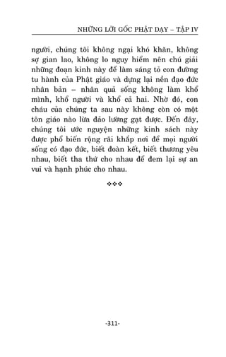NHÖÕNG LÔØI GOÁC PHAÄT DAÏY – TAÄP IV

ngöôøi, chuùng toâi khoâng ngaïi khoù khaên, khoâng
sôï gian lao, khoâng lo nguy hieåm neân chuù giaûi
nhöõng ñoaïn kinh naøy ñeå laøm saùng toû con ñöôøng
tu haønh cuûa Phaät giaùo vaø döïng laïi neàn ñaïo ñöùc
nhaân baûn – nhaân quaû soáng khoâng laøm khoå
mình, khoå ngöôøi vaø khoå caû hai. Nhôø ñoù, con
chaùu cuûa chuùng ta sau naøy khoâng coøn coù moät
toân giaùo naøo löøa ñaûo löôøng gaït ñöôïc. Ñeán ñaây,
chuùng toâi öôùc nguyeän nhöõng kinh saùch naøy
ñöôïc phoå bieán roäng raõi khaép nôi ñeå moïi ngöôøi
soáng coù ñaïo ñöùc, bieát ñoaøn keát, bieát thöông yeâu
nhau, bieát tha thöù cho nhau ñeå ñem laïi söï an
vui vaø haïnh phuùc cho nhau.


-311-

 