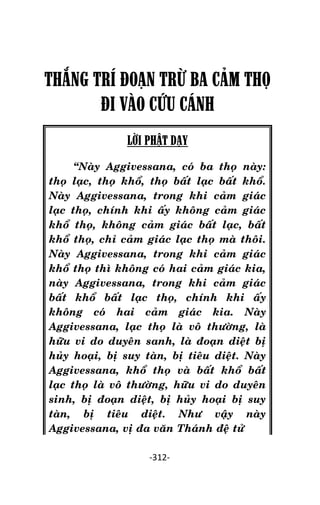 Tröôûng laõo THÍCH THOÂNG LAÏC

THẮNG TRÍ ĐOẠN TRỪ BA CÂM THỌ
ĐI VÀO CỨU CÁNH
LỜI PHẬT DẠY
‚Naøy Aggivessana, coù ba thoï naøy:
thoï laïc, thoï khoå, thoï baát laïc baát khoå.
Naøy Aggivessana, trong khi caûm giaùc
laïc thoï, chính khi aáy khoâng caûm giaùc
khoå thoï, khoâng caûm giaùc baát laïc, baát
khoå thoï, chæ caûm giaùc laïc thoï maø thoâi.
Naøy Aggivessana, trong khi caûm giaùc
khoå thoï thì khoâng coù hai caûm giaùc kia,
naøy Aggivessana, trong khi caûm giaùc
baát khoå baát laïc thoï, chính khi aáy
khoâng coù hai caûm giaùc kia. Naøy
Aggivessana, laïc thoï laø voâ thöôøng, laø
höõu vi do duyeân sanh, laø ñoaïn dieät bò
huûy hoaïi, bò suy taøn, bò tieâu dieät. Naøy
Aggivessana, khoå thoï vaø baát khoå baát
laïc thoï laø voâ thöôøng, höõu vi do duyeân
sinh, bò ñoaïn dieät, bò huûy hoaïi bò suy
taøn, bò tieâu dieät. Nhö vaäy naøy
Aggivessana, vò ña vaên Thaùnh ñeä töû
-312-

 