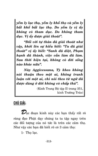 NHÖÕNG LÔØI GOÁC PHAÄT DAÏY – TAÄP IV

yeåm ly laïc thoï, yeåm ly khoå thoï vaø yeåm ly
baát khoå baát laïc thoï. Do yeåm ly vò aáy
khoâng coù tham duïc. Do khoâng tham
duïc. Vò aáy ñöôïc giaûi thoaùt‛.
‚Ñoái vôùi töï thaân ñaõ giaûi thoaùt nhö
vaäy, khôûi leân söï hieåu bieát: ‚Ta ñaõ giaûi
thoaùt‛ vò aáy bieát: ‚Sanh ñaõ dieät, Phaïm
haïnh ñaõ thaønh, vieäc caàn laøm ñaõ laøm.
Sau thôøi hieän taïi, khoâng coù ñôøi soáng
naøo khaùc nöõa‛.
Naøy Aggivessana, Tyø kheo khoâng
noùi thuaän theo moät ai, khoâng tranh
luaän vôùi moät ai, chæ noùi theo töø ngöõ ñaõ
ñöôïc duøng ôû ñôøi khoâng coù chaáp thuû‛.
(Kinh Trung Boä taäp II trang 351,
kinh Tröôøng Traûo)

CHÚ GIẢI:

Ñoïc ñoaïn kinh naøy caùc baïn thaáy raát roõ
raøng ñaïo Phaät daïy chuùng ta tu taäp ngay treân
caùc ñoái töôïng cuûa noù töùc laø treân caùc caûm thoï.
Nhö vaäy caùc baïn ñaõ bieát roõ coù 3 caûm thoï:
1- Thoï laïc.
-313-

 