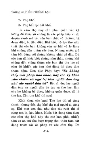 Tröôûng laõo THÍCH THOÂNG LAÏC

2- Thoï khoå.
3- Thoï baát laïc baát khoå.
Ba caûm thoï naøy caàn phaûi quaùn xeùt kyõ
löôõng ñeå thaáu roõ chuùng laø caùc phaùp höõu vi do
duyeân sanh maø coù, neân baûn chaát voâ thöôøng, bò
ñoaïn dieät, bò tieâu dieät. Khi hieåu roõ laïc thoï nhö
thaät thì caùc baïn khoâng coøn sôï haõi vaø lo laéng
khi chuùng ñeán thaêm caùc baïn. Nhöng muoán giöõ
taâm baát ñoäng vôùi chuùng khoâng phaûi deã ñaâu. Duø
caùc baïn ñaõ hieåu bieát chuùng nhö thaät, nhöng khi
chuùng ñeán vieáng thaêm caùc baïn thì thoï laïc seõ
caùm doã khieán caùc baïn khoù döøng laïi ñöôïc taâm
tham ñaém. Neân ñöùc Phaät daïy: ‚Ta khoâng
thaáy moät phaùp naøo khaùc, naøy caùc Tyø kheo
xaâm chieám vaø ngöï trò taâm ngöôøi ñaøn oâng
nhö saéc ngöôøi ñaøn baø‛. Bôûi vì, duïc laïc ngöôøi
ñaøn oâng vaø ngöôøi ñaøn baø taïo ra thoï laïc, laøm
cho hoï khoâng boû ñöôïc, khoâng queân ñöôïc, ñoù laø
thoï laïc. Coøn thoï khoå thì sao?
Kính thöa caùc baïn! Thoï laïc thì ai cuõng
thích, nhöng ñeán thoï khoå thì moïi ngöôøi ai cuõng
sôï. Khi moät côn ñau nhö dao caét ruoät thì ai
cuõng reân la, keâu khoùc. Muoán baát ñoäng taâm ñöôïc
caùc caûm thoï khoå naøy thì caùc baïn phaûi nhieáp
taâm vaø an truù cho ñöôïc traïng thaùi thaân taâm baát
ñoäng tröôùc caùc aùc phaùp vaø caùc caûm thoï. Do
-314-

 