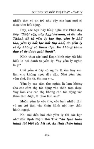 NHÖÕNG LÔØI GOÁC PHAÄT DAÏY – TAÄP IV

nhieáp taâm vaø an truù nhö vaäy caùc baïn môùi coù
ñöôïc taâm baát ñoäng.
Ñaây, caùc baïn haõy laéng nghe ñöùc Phaät daïy
tieáp: ‚Thaät vaäy, naøy Aggivessana, vò ña vaên
Thaùnh ñeä töû yeåm ly laïc thoï, yeåm ly khoå
thoï, yeåm ly baát laïc baát thoï khoå, do yeåm ly
vò aáy khoâng coù tham duïc. Do khoâng tham
duïc vò aáy ñöôïc giaûi thoaùt‛.
Kính thöa caùc baïn! Ñoaïn kinh naøy raát khoù
hieåu laø hai danh töø yeåm ly. Vaäy yeåm ly nghóa
laø gì?
Chöõ yeåm ôû ñaây coù nghóa laø eám hay eùm,
laøm cho khoâng ngoùc ñaàu daäy. Nhö yeåm buøa,
yeåm chuù, eám taø, eám ma v.v..
Yeåm ly caùc caûm thoï nghóa laø laøm khoâng
cho caùc caûm thoï taùc ñoäng vaøo thaân taâm ñöôïc.
Vaäy laøm cho caùc thoï khoâng coøn taùc ñoäng vaøo
thaân taâm ñöôïc, laø phaûi laøm sao?
Muoán yeåm ly caùc thoï, caùc baïn nhieáp taâm
vaø an truù taâm vaøo thaân haønh noäi hay thaân
haønh ngoaïi.
Khi noùi ñeán hai chöõ yeåm ly thì caùc baïn
nhôù ñeán Ñònh Nieäm Hôi Thôû: ‚An tònh thaân
haønh toâi bieát toâi hít voâ, An tònh thaân haønh

-315-

 