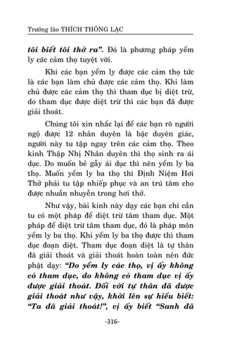 Tröôûng laõo THÍCH THOÂNG LAÏC

toâi bieát toâi thôû ra‛. Ñoù laø phöông phaùp yeåm
ly caùc caûm thoï tuyeät vôøi.
Khi caùc baïn yeåm ly ñöôïc caùc caûm thoï töùc
laø caùc baïn laøm chuû ñöôïc caùc caûm thoï. Khi laøm
chuû ñöôïc caùc caûm thoï thì tham duïc bò dieät tröø,
do tham duïc ñöôïc dieät tröø thì caùc baïn ñaõ ñöôïc
giaûi thoaùt.
Chuùng toâi xin nhaéc laïi ñeå caùc baïn roõ ngöôøi
ngoä ñöôïc 12 nhaân duyeân laø baäc duyeân giaùc,
ngöôøi naøy tu taäp ngay treân caùc caûm thoï. Theo
kinh Thaäp Nhò Nhaân duyeân thì thoï sinh ra aùi
duïc. Do muoán beû gaãy aùi duïc thì neân yeåm ly ba
thoï. Muoán yeåm ly ba thoï thì Ñònh Nieäm Hôi
Thôû phaûi tu taäp nhieáp phuïc vaø an truù taâm cho
ñöôïc nhuaàn nhuyeãn trong hôi thôû.
Nhö vaäy, baøi kinh naøy daïy caùc baïn chæ caàn
tu coù moät phaùp ñeå dieät tröø taâm tham duïc. Moät
phaùp ñeå dieät tröø taâm tham duïc, ñoù laø phaùp moân
yeåm ly ba thoï. Khi yeåm ly ba thoï ñöôïc thì tham
duïc ñoaïn dieät. Tham duïc ñoaïn dieät laø töï thaân
ñaõ giaûi thoaùt vaø giaûi thoaùt hoaøn toaøn neân ñöùc
phaät daïy: ‚Do yeåm ly caùc thoï, vò aáy khoâng
coù tham duïc, do khoâng coù tham duïc vò aáy
ñöôïc giaûi thoaùt. Ñoái vôùi töï thaân ñaõ ñöôïc
giaûi thoaùt nhö vaäy, khôûi leân söï hieåu bieát:
‚Ta ñaõ giaûi thoaùt!‛, vò aáy bieát ‚Sanh ñaõ
-316-

 