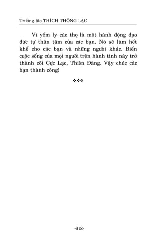 Tröôûng laõo THÍCH THOÂNG LAÏC

Vì yeåm ly caùc thoï laø moät haønh ñoäng ñaïo
ñöùc töï thaân taâm cuûa caùc baïn. Noù seõ laøm heát
khoå cho caùc baïn vaø nhöõng ngöôøi khaùc. Bieán
cuoäc soáng cuûa moïi ngöôøi treân haønh tinh naøy trôû
thaønh coõi Cöïc Laïc, Thieân Ñaøng. Vaäy chuùc caùc
baïn thaønh coâng!


-318-

 