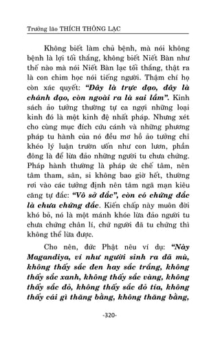 Tröôûng laõo THÍCH THOÂNG LAÏC

Khoâng bieát laøm chuû beänh, maø noùi khoâng
beänh laø lôïi toái thaéng, khoâng bieát Nieát Baøn nhö
theá naøo maø noùi Nieát Baøn laïc toái thaéng, thaät ra
laø con chim hoïc noùi tieáng ngöôøi. Thaäm chí hoï
coøn xaùc quyeát: ‚Ñaây laø tröïc ñaïo, ñaây laø
chaùnh ñaïo, coøn ngoaøi ra laø sai laàm‛. Kinh
saùch aûo töôûng thöôøng töï ca ngôïi nhöõng loaïi
kinh ñoù laø moät kinh ñeä nhaát phaùp. Nhöng xeùt
cho cuøng muïc ñích cöùu caùnh vaø nhöõng phöông
phaùp tu haønh cuûa noù ñeàu mô hoà aûo töôûng chæ
kheùo lyù luaän tröôøn öoán nhö con löôn, phaàn
ñoâng laø ñeå löøa ñaûo nhöõng ngöôøi tu chöa chöùng.
Phaùp haønh thöôøng laø phaùp öùc cheá taâm, neân
taâm tham, saân, si khoâng bao giôø heát, thöôøng
rôi vaøo caùc töôûng ñònh neân taâm ngaõ maïn kieâu
caêng töï ñaéc: ‚Voâ sôû ñaéc‛, coøn coù chöùng ñaéc
laø chöa chöùng ñaéc. Kieán chaáp naøy muoân ñôøi
khoù boû, noù laø moät maùnh khoùe löøa ñaûo ngöôøi tu
chöa chöùng chaân lí, chöù ngöôøi ñaõ tu chöùng thì
khoâng theå löøa ñöôïc.
Cho neân, ñöùc Phaät neâu ví duï: ‚Naøy
Magandiya, ví nhö ngöôøi sinh ra ñaõ muø,
khoâng thaáy saéc ñen hay saéc traéng, khoâng
thaáy saéc xanh, khoâng thaáy saéc vaøng, khoâng
thaáy saéc ñoû, khoâng thaáy saéc ñoû tía, khoâng
thaáy caùi gì thaêng baèng, khoâng thaêng baèng,
-320-

 