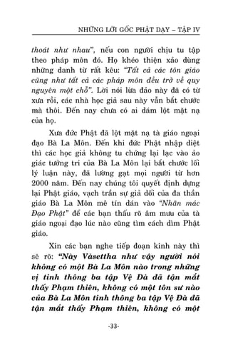 NHÖÕNG LÔØI GOÁC PHAÄT DAÏY – TAÄP IV

thoaùt nhö nhau’’, neáu con ngöôøi chòu tu taäp
theo phaùp moân ñoù. Hoï kheùo thieän xaûo duøng
nhöõng danh töø raát keâu: “Taát caû caùc toân giaùo
cuõng nhö taát caû caùc phaùp moân ñeàu trôû veà quy
nguyeân moät choã’’. Lôøi noùi löøa ñaûo naøy ñaõ coù töø
xöa roài, caùc nhaø hoïc giaû sau naøy vaãn baét chöôùc
maø thoâi. Ñeán nay chöa coù ai daùm loät maët naï
cuûa hoïï.
Xöa ñöùc Phaät ñaõ loät maët naï taø giaùo ngoaïi
ñaïo Baø La Moân. Ñeán khi ñöùc Phaät nhaäp dieät
thì caùc hoïc giaû khoâng tu chöùng laïi laïc vaøo aûo
giaùc töôûng tri cuûa Baø La Moân laïi baét chöôùc loái
lyù luaän naøy, ñaõ löôøng gaït moïi ngöôøi töø hôn
2000 naêm. Ñeán nay chuùng toâi quyeát ñònh döïng
laïi Phaät giaùo, vaïch traàn söï giaû doái cuûa ña thaàn
giaùo Baø La Moân meâ tín daùn vaøo “Nhaõn maùc
Ñaïo Phaät” ñeå caùc baïn thaáu roõ aâm möu cuûa taø
giaùo ngoại ñaïo luùc naøo cuõng tìm caùch dìm Phaät
giaùo.
Xin caùc baïn nghe tieáp ñoaïn kinh naøy thì
seõ roõ: ‚Naøy Vaøsettha nhö vaäy ngöôøi noùi
khoâng coù moät Baø La Moân naøo trong nhöõng
vò tinh thoâng ba taäp Veä Ñaø ñaõ taän maét
thaáy Phaïm thieân, khoâng coù moät toân sö naøo
cuûa Baø La Moân tinh thoâng ba taäp Veä Ñaø ñaõ
taän maét thaáy Phaïm thieân, khoâng coù moät
-33-

 
